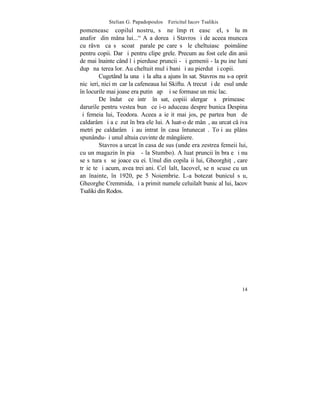 Stelian G. Papadopoulos – Fericitul Iacov Tsalikis
pomeneascã copilul nostru, sã ne împãrtãºeascã el, sã luãm
anaforã din mâna lui..." Aºa dorea ºi Stavros ºi de aceea muncea
cu râvnã ca sã scoatã parale pe care sã le cheltuiascã poimâine
pentru copii. Dar ºi pentru clipe grele. Precum au fost cele din anii
de mai înainte când îºi pierduse pruncii - ºi gemenii - la puþine luni
dupã naºterea lor. Au cheltuit mulþi bani ºi au pierdut ºi copii.
         Cugetând la una ºi la alta a ajuns în sat. Stavros nu s-a oprit
nicãieri, nici mãcar la cafeneaua lui Skiftu. A trecut ºi de ºesul unde
în locurile mai joase era putinã apã ºi se formase un mic lac.
         De îndatã ce intrã în sat, copiii alergarã sã primeascã
darurile pentru vestea bunã ce i-o aduceau despre bunica Despina
ºi femeia lui, Teodora. Aceea a ieºit mai jos, pe partea bunã de
caldarâm ºi a cãzut în braþele lui. A luat-o de mânã, au urcat câþiva
metri pe caldarâm ºi au intrat în casa întunecatã. Toþi au plâns
spunându-ºi unul altuia cuvinte de mângâiere.
         Stavros a urcat în casa de sus (unde era zestrea femeii lui,
cu un magazin în piaþã - la Stumbo). A luat pruncii în braþe ºi nu
se sãtura sã se joace cu ei. Unul din copilaºii lui, Gheorghi]ã, care
trãieºte ºi acum, avea trei ani. Celãlalt, Iacovel, se nãscuse cu un
an înainte, în 1920, pe 5 Noiembrie. L-a botezat bunicul sãu,
Gheorghe Cremmida, ºi a primit numele celuilalt bunic al lui, Iacov
Tsaliki din Rodos.




                                                                     14
 