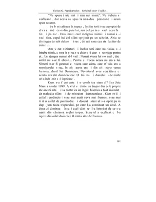 Stelian G. Papadopoulos – Fericitul Iacov Tsalikis
        "Nu spuneþi nicãieri ºi nimãnui nimic". Nu trebuia sã
vorbeascã, dar aceia au spus la una-douã persoane ºi acum
spun tuturor.
        ªi-a bãut cafeaua în trapezã, închinãtorii s-au apropiat de
el ca sã audã ceva din gura lui, sau cel puþin sã vadã acea faþã
linã ºi paºnicã. Erau mulþi care mergeau numai ºi numai sã-i
vadã fata, capul lui cel sfânt sprijinit pe un schelet. Abia se
distingea de sub dulamã ºi rasã, de sub rasa cea strãlucitor de
curatã...
        Am vãzut vizitatori ºi închinãtori care nu voiau sã-l
întrebe nimic, cãrora le pãrea rãu chiar sã-i cearã sã se roage pentru
ei... Le ajungea numai s-l vadã. Numai vocea lui s-o audã, dacã
astfel nu s-ar fi obosit... Pentru cã vocea aceea nu era a lui.
Nimeni n-ar fi garantat cã vocea care cânta, care sfãtuia era a
nevoitorului sãrac, în altã parte era ºi din altã parte venea
harisma, darul lui Dumnezeu. Nevoitorul avea conºtiinþa cã
acesta era dar dumnezeiesc. O ºtia însã ºi diavolul ºi de multe
ori a îndrãznit sã-l ispiteascã.
        Cum s-a fãcut asta ºi o combãtea stareþul? Era Joia
Mare a anului 1989. A vrut sã cânte un tropar din cele proprii
ale acelei zile. ªi l-a cântat ca un înger, biserica a fost inundatã
de melodia sfântã ºi de mireasmã dumnezeiascã. Cântãreþii ºi
ceilalþi credincioºi n-au mai auzit ceva mai frumos, n-au mai
trãit o astfel de psalmodie. ªi deodatã stareþul s-a oprit puþin
dupã jumãtatea troparului, pe care l-a continuat un altul. A
doua zi dimineaþã însuºi acel cântãreþ l-a întrebat de ce s-a
oprit din cântarea acelui tropar. Stareþul a explicat cã l-a
ispitit diavolul deoarece îl cânta atât de frumos.




                                                                  141
 