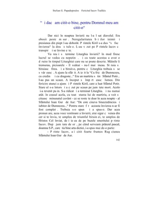 Stelian G. Papadopoulos – Fericitul Iacov Tsalikis



 "ªi dacã am citit-o bine, pentru Domnul meu am
                      citit-o"
        Dar nici în noaptea învierii nu l-a lãsat diavolul. Era
obosit peste mãsurã. Neregularitatea bãtãilor inimii ºi
presiunea din piept l-au doborât. Pãrintele Kiril s-a dus "sã facã
învierea" la douã sãtuleþe. L-au vãzut pe Pãrintele Iacov cã
transpirã ºi se învineþeºte.
        Va reuºi sã termine Liturghia învierii? în mod firesc
lucrul se vedea cu neputinþã. ªi cu toate acestea a avut o
dãruire în timpul Liturghiei care nu se poate descrie. Mâinile îi
tremurau, picioarele - îl vedeai - nu-l mai þineau. Stãruia sã
biruiascã firea. ªi a biruit-o, pentru cã Liturghia trebuia sã se
sãvârºeascã. A ajuns la sfârºit. A ieºit la "Cu fricã de Dumnezeu,
cu credinþã ºi cu dragoste..." Era un martiriu sã tinã Sfântul Potir...
I-au pus un scaun. A început sã împãrtãºeascã lumea. Din
fericire atunci a ajuns ºi Pãrintele Kiril, care a luat Sfântul Potir.
Stareþul s-a întors ºi a cãzut pe scaun pe jumãtate mort. Acolo
ºi-a revenit puþin. S-a ridicat ºi a terminat Liturghia. ªi nu numai
atât. în ceasul acela, cu toatã starea lui de martiriu, a voit sã
citeascã minunatul cuvânt - ce se rosteºte doar în acea noapte - al
Sfântului Ioan Gurã de Aur: "De este cineva binecredincios ºi
iubitor de Dumnezeu..." Pentru stareþ fãrã aceasta învierea n-ar fi
fost completã. Trebuia s-o spunã ºi a spus-o. Dar acea
pronunþare, acea voce vestitoare a învierii, erai sigur cã venea din
cer si te învia, te umplea de triumful biruinþei, te umplea de
Hristos Cel înviat, deºi ieºea de pe buzele smeritului pãrinte
Iacov. Dupã jumãtate de orã, pe când serveam prânzul pascal,
doamna S.P., care ºtia bine arta dictiei, i-a spus mai de-o parte:
        - Pãrinte Iacov, aþi citit foarte frumos Rugãciunea
Sfântului Ioan Gurã de Aur.
                                                                   142
 