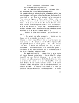 Stelian G. Papadopoulos – Fericitul Iacov Tsalikis
         Iar acela i-a rãspuns cu glas scãzut:
       - Da, ºtiu. Dar m-a ispitit satana, însã i-am spus ºi eu: ªi
dacã am citit-o bine, pentru Domnul meu am citit-o.
IMe întoarcem în 1986. Milostenia lui se întindea din ce în ce mai
mult. Sub patul sãu îºi avea traista. Sacul de aur ºi minunat, în el
punea banii ce i se dãdeau, iar el la rândul sãu lua bacnotele, le
fãcea mosoraºe ºi punea pe fiecare câte o hârtiutã prinsã cu
elastic, pe care scria numele cãruia i se cuveneau. De multe ori
dãdea ºi zece ºi douãzeci de mii. Iar atunci când era nevoie
mare, sau când tinerii mergeau la operaþie sau sã se stabileascã
în strãinãtate, dãdea o sutã ºi douã sute ºi cinci sute de mii. Se
întâmpla uneori sã trimitã la intervale de timp sume mari de bani
la bolnavii lui, la cei pe care îi lua sub protecþia sa.
         ªi traista lui nu se golea niciodatã, precum încredinþa el
însuºi:
        - Dau cinci, îmi aduc cincizeci... ºi traista are tot
deauna bani în ea, niciodatã n-am gãsit-o goalã.
Miluind pe cineva stareþul Iacov simþea bucurie si ceva mai
mult: recunoºtinþã faþã de cel pe care îl miluia. îl puteai vedea
cum primeºte pe cel pe care îl ajutase. ªi dacã cel cãruia i-a
fãcut bine îi ducea un oarecare dar mic, o dovadã
neînsemnatã a marii sale recunoºtinþe, atunci el o spunea ºi
o rãspunea, îi mulþumea de multe ori, ca ºi când acela ar fi
fost lucrul cel mai preþios pentru stareþ.
         De altfel mulþumirile ºi recunoºtinþa le avea pentru
toþi. Numai si numai pentru faptul cã cineva vizita Mãnãstirea,
stareþul îi mulþumea din toatã inima sa. ªi faþã de acei clerici
ºi mireni care aduceau grupuri de închinãtori la mãnãstire
arãta recunoºtinþã ca faþã de niºte fãcãtori de bine ºi-i lãuda
mult. Stareþul fãcea aceasta deoarece oricât l-ar fi obosit
vizitatorii aceºtia, prin prezenþa lor, slãveau pe Dumnezeu ºi îi
cinsteau pe Sfinþi. ªi Stareþul dãdea totul ca sã vadã pe
oameni slãvind pe Dumnezeu ºi cinstind pe Sfinþii Lui. numai

                                                                143
 
