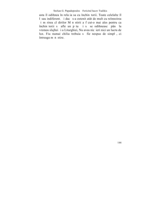 Stelian G. Papadopoulos – Fericitul Iacov Tsalikis
asta îl odihnea în relaþia sa cu închinãtorii. Toate celelalte îl
lãsau indiferent. ªi dacã s-a ostenit atât de mult cu reînnoirea
ºi mãrirea clãdirilor Mãnãstirii a fãcut-o mai ales pentru ca
închinãtorii sã afle un pãtuþ ºi sã se odihneascã pânã la
vremea slujbei ºi a Liturghiei, Nu avea nicãieri nici un lucru de
lux. Fiu numai chilia trebuia sã fie nespus de simplã, ci
întreaga mãnãstire.




                                                                144
 