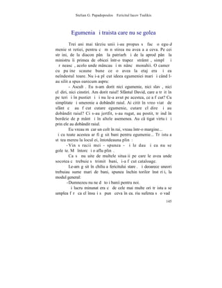 Stelian G. Papadopoulos – Fericitul Iacov Tsalikis



         Egumenia ºi traista care nu se golea
         Trei ani mai târziu unii i-au propus sã facã o egu-
menie stãretiei, pentru cã mãnãstirea nu avea aºa ceva. Pe cei
strãini, de la diacon pânã la patriarh ºi de la aprod pânã la
ministru îi primea de obicei într-o trapezã strâmtã, simplã ºi
þãrãneascã, acolo unde mâncau ºi mãnâncã monahii. O camerã
cu puþine scaune bune ce o avea la etaj era ºi ea
neîndestulãtoare. Nu i-a plãcut ideea egumeniei mari ºi când l-
au silit a spus oarecum aspru:
         - Ascultã. Eu n-am dorit nici egumenie, nici slavã, nici
clãdiri, nici cinstiri. Am dorit raiul! Sfântul David, care a trãit în
peºteri ºi în pustietãþi ºi nu le-a avut pe acestea, ce a fãcut? Cu
simplitate ºi smerenie a dobândit raiul. Ai citit în vreo viatã de
sfânt cã au fãcut cutare egumenie, cutare clãdire ºi au
dobândit raiul? Ci s-au jertfit, s-au rugat, au postit, trãind în
bordeie de pãmânt ºi în altele asemenea. Au câºtigat virtuþi ºi
prin ele au dobândit raiul.
         Eu vreau mãcar un colt în rai, vreau într-o margine...
ªi cu toate acestea ar fi gãsit bani pentru egumenie... Trãistuþa
stãtea mereu la locul ei, întotdeauna plinã:
       - Vin sãracii mei - spunea - ºi le dau ºi ea nu se
goleºte. Mã întorc ºi o aflu plinã.
         Ca sã nu uite de multele situaþii pe care le avea unde
socotea cã trebuie sã trimitã bani, ºi-a fãcut cataloage.
         Le-am gãsit în chiliuþa fericitului stareþ. ªi deoarece uneori
trebuiau sume mari de bani, spunea închinãtorilor înstãriþi, la
modul general:
       - Dumnezeu nu ne dã toþi banii pentru noi.
         ªi lucru minunat era cã de cele mai multe ori trãistuþa se
umplea fãrã ca el însuºi sã punã ceva în ea. riu suferea sã o vadã
                                                                   145
 