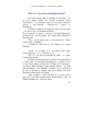 Stelian G. Papadopoulos – Fericitul Iacov Tsalikis



       "Bre, ai vãzut cum m-a priceput pe mine?
         Prin toate acestea faima se întindea în mod firesc ºi la
cei mai simpli. Astfel, trei bãtrâne povesteau foarte
reprezentativ ºi în dialectul local ce i-au cerut, deoarece
auziserã cã este luminat ºi "prooroceºte" ºi voiau sã se
încredinþeze:
       - Pãrintele, ia spune-mi câþi copii am fãcut, câþi mi-au murit
ºi câþi mai trãiesc? - l-a întrebat cea dintâi.
Fireºte, stareþul i-a rãspuns cã acestea le ºtie numai Dumnezeu.
A doua bãtrânã, cam descurajatã de rãspuns spuse celorlalte în
fata stareþului:
        - Bre, sã nu-mi spuneþi mie cã acesta prooroceºte. Atunci
a treia bãtrânã l-a întrebat:
        - Pãrintele, pe mine cum mã vezi? Stareþul i-a rãspuns
zâmbind:

       - Ascultã, tu eºti Sfântã si te vom pune în raclã lângã
strana arhiereascã ºi o sã ne închinãm þie.
       - Bre, ai vãzut cum m-a priceput pe mine? - a rãspuns
bãtrâna entuziasmatã.
        Povesteau deasemenea cum se adresa cuviosului David
o bãtrânã beatã care fura bani de la pangar ca sã cumpere vin ca
sã bea. Foarte adesea si foarte fireºte închinãtorii îi spuneau cã
este bun si altele asemenea. Acela protesta, insista cã n-a oferit
nimic lui Hristos, cã este "netrebnic" si "nebun". ªi ca sã se demaºte
pe sine, le povestea ce spuneau între ele bãtrânele din satul
Kalamudi, unde slujise mai demult:
        - Bre, ce spuneþi cã Iacov este bun? E rãu. L-am vãzut în
altar cum fãcea cafea (vedeau ibricul folosit pentru cãldurã la
Sfânta Liturghie). latã, acesta este Iacov!
                                                                  147
 