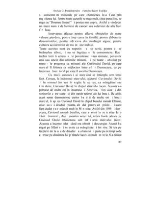 Stelian G. Papadopoulos – Fericitul Iacov Tsalikis
sã consemnãm minunile pe care Dumnezeu le-a fãcut prin
rugãciunea lui. Pentru toate cazurile se ruga mult, citea paraclise, se
ruga cu "Doamne lisuse!" ºi postea mai aspru. Astfel a vindecat
un mare numãr de bolnavi de cancer sau suferinzi de alte boli
fãrã leac.
         Intervenea eficace pentru aflarea obiectelor de mare
valoare pierdute, pentru împãcarea în familii, pentru eliberarea
demonizatilor, pentru izbãvirea din naufragii sigure, pentru
evitarea accidentelor de maºinã inevitabile.
Toate acestea sunt cu neputinþã sã se scrie, pentru cã se
întâmplau zilnic, ºi nu se îngrijea sã le consemneze. Dacã
închinãtorii îi cereau sã le povesteascã vreo minune, povestea
una sau unele din ultimile minuni. ªi pe toate - absolut pe
toate - le prezenta ca minuni ale Cuviosului David, pe care
stareþul îl folosea ca mijlocitor între el ºi Dumnezeu, ca pe
împreunã lucrãtorul pe care îl asculta Dumnezeu.
         Cu mulþi cunoscuþi ai stareþului se întâmpla urmãtorul
fapt. Cereau, la îndemnul stareþului, ajutorul Cuviosului David
ºi în somnul lor sau în veghe le apãrea, ca mângâiere sau
tãmãduire, Cuviosul David în chipul stareþului Iacov. Aceasta s-a
petrecut de multe ori în Australia ºi America. ªtim asta ºi din
scrisorile cãtre stareþ si din rarele referiri ale lui însuºi. De altfel
acest semn dumnezeiesc curios l-a trãit de multe ori ºi însuºi
stareþul, îi apãrea Cuviosul David în chipul bunului monah Eftimie,
odatã ca sã-i deschidã poarta, altã datã pentru altã pricinã. ªi acest
fapt ciudat s-a rãspândit mult în Mãnãstire. Astfel din 1988 ºi dupã
aceea, Cuviosul monah Serafim, care a venit în mãnãstire Ia o
vârstã înaintatã, dupã moartea soþiei lui, vedea foarte adesea pe
Cuviosul David întodeauna sub înfãþiºarea stareþului Iacov.
Aceasta a început odatã când era obosit ºi descurajat. Atunci l-a
rugat pe Sfânt sã i se arate ca mângâiere ºi întãrire. Stãtea pe
treptele de la uºa de dinafarã a altarului ºi peste puþin timp vede
cã trece pe dinaintea lui pãrintele Iacov cu multã mãreþie. S-a ridicat

                                                                    149
 