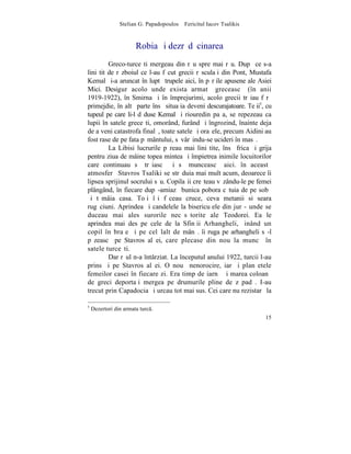 Stelian G. Papadopoulos – Fericitul Iacov Tsalikis



                       Robia ºi dezrãdãcinarea
         Greco-turceºti mergeau din rãu spre mai rãu. Dupã ce s-a
liniºtit de rãzboiul ce l-au fãcut grecii rãsculaþi din Pont, Mustafa
Kemal ºi-a aruncat în luptã trupele aici, în pãrþile apusene ale Asiei
Mici. Desigur acolo unde exista armatã greceascã (în anii
1919-1922), în Smirna ºi în împrejurimi, acolo grecii trãiau fãrã
primejdie, în altã parte însã situaþia deveni descurajatoare. Teþii5, cu
tupeul pe care li-l dãduse Kemal ºi riouredin paºa, se repezeau ca
lupii în satele greceºti, omorând, furând ºi îngrozind, înainte deja
de a veni catastrofa finalã, toate satele ºi oraºele, precum Aidini au
fost rase de pe fata pãmântului, sãvârºindu-se ucideri în masã.
         La Libisi lucrurile pãreau mai liniºtite, însã frica ºi grija
pentru ziua de mâine topea mintea ºi împietrea inimile locuitorilor
care continuau sã trãiascã ºi sã munceascã aici. în aceastã
atmosferã Stavros Tsaliki se strãduia mai mult acum, deoarece îi
lipsea sprijinul socrului sãu. Copilaºii creºteau vãzându-le pe femei
plângând, în fiecare dupã-amiazã bunica pobora cãtuia de pe sobã
ºi tãmâia casa. Toþi îºi fãceau cruce, ceva metanii si seara
rugãciuni. Aprindea ºi candelele la bisericuþele din jur - unde se
duceau mai ales surorile necãsãtorite ale Teodorei. Ea le
aprindea mai des pe cele de la Sfinþii Arhangheli, þinând un
copil în braþe ºi pe celãlalt de mânã. îi ruga pe arhangheli sã-l
pãzeascã pe Stavros al ei, care plecase din nou la muncã în
satele turceºti.
         Dar rãul n-a întârziat. La începutul anului 1922, turcii l-au
prins ºi pe Stavros al ei. O nouã nenorocire, iarãºi planºetele
femeilor casei în fiecare zi. Era timp de iarnã ºi marea coloanã
de greci deportaþi mergea pe drumurile pline de zãpadã. I-au
trecut prin Capadocia ºi urcau tot mai sus. Cei care nu rezistarã la

5
    Dezertori din armata turc.
                                                                     15
 