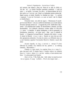 Stelian G. Papadopoulos – Fericitul Iacov Tsalikis
s-l urmeze, dar chipul a dispãrut. Stareþul se afla în chilia sa.
Altãdatã iarãºi pãrintele Serafim aprindea candelele ºi vede pe
stareþ cã se închinã la icoane. S-a dus sã ia binecuvântare de la el,
dar acela s-a fãcut nevãzut. Când s-a întâmplat pentru prima datã
faptul acesta, pãrintele Serafim l-a întrebat pe stareþ ºi a primit
rãspunsul: "a apãrut Cuviosul, aºa cum ai cerut", dar în chipul
pãrintelui Iacov.
         Fericitul stareþ era atât de sigur cã Dumnezeu îl ascultã
pe Cuviosul David ºi simþea o astfel de intimitate cu el, încât adesea
devenea aproape pretenþios ºi exagerat de grãbit. Astfel într-o dupã-
amiazã i-au telefonat din Londra. Se dezmembra o familie, era deja
dezmembratã. S-a tulburat, deoarece credea adânc în sfinþenia
cãsãtoriei ºi a familiei. A aprins lumânarea, a citit în genunchi, ca
întodeauna, paraclise - nu doar unul - dupã care a coborât în
bisericã sã-l roage pe Cuviosul David ºi înaintea sfinþitului sãu cap.
A intrat în Bisericã si n-a vãzut cã fratele mãtura într-un colt
din apropierea altarului. S-a dus la cutiuþa cu Sfintele moaºte,
a stat înaintea capului Cuviosului David si fratele a auzit din
altar:
       - Acum repede, te rog, e nevoie sã mergi Pãrinte
(David) la Londra. Fiu întârzia de loc, pentru cã se distrug
oamenii... Mu trebuie..!
         Fratele a rãmas uimit, l-a cuprins frica si a rãmas fãrã
glas într-acel colt. Pãrintele Iacov a închis cutiuþa cu sfintele
moaºte ºi voia sã plece. A vãzut însã umbra, a luat aminte mai
bine ºi l-a descoperit pe fratele:
       - Aici eºti tu...? Ah, fiule, dacã îmbãtrâneºte omul nu mai
ºtie ce spune, îi scapã vorbele... Piu le da impor tantã...




                                                                  150
 