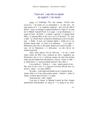 Stelian G. Papadopoulos – Fericitul Iacov Tsalikis



              Cinci ani ºi opt zile cu aparat
                 de reglat bãtãile inimii

        Inima s-a hodorogit. Piu mai mergea. Crizele erau
succesive ºi de multe ori s-a primejduit sã se sfârºeascã. Se
ruga pentru alþii ºi se vindecau, împreunã -lucrãtorii lui. Sfinþii
David ºi Ioan, nu alergau în ajutorul bolilor lui. Stareþul ºtia asta
de la Sfântul Apostol Pavel. L-a rugat ºi el pe Dumnezeu sã-l
scape de boalã, de bold, ºi a primit rãspunsul: "îþi ajunge harul
Meu, cãci puterea Mea se desãvârºeºte în slãbiciune". A rãmas
aºadar ºi pãrintele Iacov cu harul lui Dumnezeu, care îi era dea-
juns. ªi fiindcã îl avea, nu-l deranja faptul cã bolile lui se vor
termina numai odatã cu viata sa pãmânteascã. ªi era sigur cã
Dumnezeu a hotãrât aºa. De aceea, nimeni nu l-a auzit vreodatã sã
cearã de la Dumnezeu sã-l slobozeascã cu desãvârºire de
multele sale boli.
        Apoi citea adesea Vieþile Sfinþilor ºi în ele a aflat
multe cazuri de Sfinþi care vindecau pe mulþi, rugându-L pe
Dumnezeu, dar ei înºiºi sufereau nespus de mult din pricina
uneia sau mai multor boli, din pricina cãrora au ºi murit. Aºadar ºi
pãrintele Iacov cãlãtorea pe urmele acestor bãrbaþi sfinþiþi.
        I-au explicat cã trebuie sã-ºi punã aparat pentru inimã.
Dar stareþul nu-l voia. L-a rugat pe Cuviosul David, dar n-a
primit rãspuns ºi i-a spus mâhnit:
      - Se vede cã n-am slujit cum trebuie în aceºti treizeci de ani.
Atunci când a ieºit hotãrârea pentru aparat ºi trebuia sã plece la
Atena, s-a întors spre Cuviosul ºi i-a spus:
      - Acum stai aici ºi cântã singur!
        L-au dus la Atena, la Spitalul Central de Stat. Grupul
profesorului Kremastinos s-a pregãtit ºi l-a pregãtit pe stareþ

                                                                 151
 