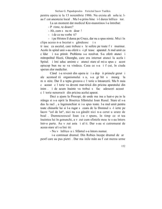 Stelian G. Papadopoulos – Fericitul Iacov Tsalikis
pentru operaþie la 13 noiembrie 1986. Nu exista altã soluþie. l-
au fãcut anestezie localã. Mu l-a prins bine ºi-l durea înfricoºãtor.
         La un moment dat medicul Kre-manstinos l-a întrebat:
       - Pãrinte, te doare?
       - Ah, cum sã nu mã doarã!
       - ªi de ce nu vorbeºti?
       - ªi pe Hristos îl durea pe Cruce, dar nu a spus nimic. Mici în
clipa aceea n-a încetat sã gândeascã ºi sã
trãiascã ca ascetul, care trebuie sã le sufere pe toate fãrã murmur.
Acolo în spital unii s-au oferit sã-i plãteascã aparatul. A mulþumit cu
cãldurã ºi n-a primit. Problema s-a rezolvat. S-a oferit atunci ºi
mitropolitul Hiceii, Gheorghe, care era internat atunci la acelaºi
Spital. ªi îmi aduc aminte cã atunci stareþul mi-a spus cã acest
episcop bun nu se va vindeca. Ceea ce s-a ºi fãcut, în ciuda
speranþelor medicilor.
         Când ºi-a revenit din operaþie ºi a depãºit primele greutãþi
ale acomodãrii organismului sãu, s-a grãbit sã meargã la
mãnãstire. Dar îl aºtepta grozava cãlãtorie a întoarcerii. Mu bãnuia
cã aceastã cãlãtorie va deveni mar-tiricâ din pricina aparatului din
inimã. ªi de acum înainte va trebui sã facã adeseori aceastã
cãlãtorie nenorocitã din pricina acelui aparat.
         Deci a ajuns la Procopi, de unde maºina a luat-o puþin la
stânga si s-a oprit la Biserica Sfântului Ioan Rusul. Stareþul s-a
dus Ia raclã, a îngenunchiat si i-a spus toate. l-a mulþumit pentru
toate chinurile lui si l-a rugat sã ceara de la Domnul sã-l ierte pe
Iacov "cel de lut", nici nu s-a gândit nici n-a cerut uºurare de
boalã. Dumnezeescul Ioan i-a rãspuns, în timp ce stãtea
înaintea lui în genunchi, a vãzut cum sfintele moaºte s-au întors
într-o parte. Au vãzut asta ºi alþii. Dar s-au si cutremurat de
aceea stareþul i-a liniºtit:
         - Nu vã înfricoºaþi. Sfântul s-a întors numai.
         ªi-a continuat drumul. Din Robies începe drumul de þarã
pestf care au pus pietriº. Dar maºinile mân au fãcut mereu urme

                                                                   152
 