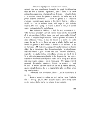 Stelian G. Papadopoulos – Fericitul Iacov Tsalikis
adânci, care s-au transformat în nesfârºite gropi. Astfel maºina
face pe aici o continuã zguduiturã, care rãscoleºte în chip
primejdios organismul celui ce suferea de inimã. ªoferul trebuie
sã se opreascã foarte des, pentru cã stareþul sã-si revinã spre a-ºi
putea suporta martiriul. ªi când te gândeºti cã medicii
dãduserã porunci severe pentru o desãvârºitã liniºte ºi odihnã,
astfel ca sã nu se tulbure deloc, nici trupeºte, nici duhov-
niceºte. Dar ca sã ajungã în raiul sãu, în mãnãstire, n-a luat în
seamã nici zguduiturile, nici altceva.
        Din noiembrie 1986 toþi - ºi el fireºte - au cunoscut cã
"sfârºitul este aproape". Oare cât va mai putea rezista, mai având
el si alte probleme înfricoºãtoare care nu-i ajutau deloc inima?
Circulaþia sângelui la picioare se fãcea cu greutate. Picioarele îi
erau totdeauna vinete. Stãruia în postul sãu aspru cu toate
greutãþile ce le avea. Iarna adãuga si altele, închinãtorii se
înmulþeau, pentru cã toþi voiau sã-l asculte si cei mai mulþi sã se
mãrturiseascã. Mãrturisirea, care pentru duhovnic este o slujire
sfântã dar si istovitoare, dura de multe ori pânã la primele cea-
suri ale dimineþii, pânã la ora unu, douã sau trei dimineaþa,
niciodatã n-a putut refuza spovedania vreunui creºtin. Pãrinþii
Mãnãstirii, din porunca medicului si din dragoste faþã de satreþ,
îl luau de multe ori din mijlocul lumii sau îi îndepãrtau pe cei
mai mulþi care cereau sã se mãrturiseascã. O fãceau potrivit
poruncii doctorului, deoarece doreau ca stareþul sã mai
trãiascã. Pãzitorul cel mai sever al lui era pãrintele Serafim,
apoi pãrintele Ilarion, dar si toþi ceilalþi în felul lor. Stareþul se
supãra si protesta:
        - Oamenii sunt îndureraþi, chinuiþi... nu eºti duhovnic ºi
nu ºtii...
        Pentru lucrul cu mâna nu mai exista timp. Trebuia
însã sã meargã pe jos. Dar ºi lucrul acesta cerea timp, care
nu-i rãmânea deloc de la rugãciune ºi spovedanie.


                                                                  153
 