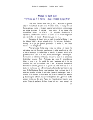 Stelian G. Papadopoulos – Fericitul Iacov Tsalikis




               Marea lui desfãtare:
 vorbirea cu pãsãrelele ºi rugãciunea în scorburã
        Fiul meu, inima mea este grãdinã. Aceasta o spunea
adesea monahilor ºi celor care îl iubeau mult. ªi ti se pãrea un
lucru aproape comic sã-ti spunã aceste lucruri omul care mergea
cu atâta greutate ºi respira ºi mai greu. ªi nu numai din
comuniune adâncã cu sfinþii ºi cu lucrurile dumnezeieºti
spunea cã are bucurie continuã în inima sa, ci ºi din dragostea
ce-o avea fatã de naturã, de animale, de pãsãri...
        De aceea, de îndatã ce s-au topit zãpezile lui Gerar ºi ale
lui Martie 1987 a fãcut primele ieºiri de relaxare. Trebuia sã
meargã puþin pe jos pentru picioarele ºi inima sa, dar avea
nevoie ºi de mângâiere.
        Prin fereastra chiliei sale vedea o pãrticicã de naturã în
partea de sud-est. Dar asta nu ajungea. Aºadar a coborât scãrile,
a luat-o la stânga ºi s-a închinat în bisericã la icoane. A ieºit prin
poarta de miazã-zi a Mãnãstirii, a luat-o la dreapta ºi a mers pânã
la bisericuþa Sfântului Policarp, pe care a zidit-o în amintirea
fericitului colonel Zois Policarp, pe care îl considerase
binefãcãtorul sãu. De altfel, în toatã perioada vieþii lui de
dinainte de a se face monah, dar ºi pânã a devenit duhovnicul
harismatic renumit, protecþie ºi ajutor n-a aflat decât de la soþii
Zois. ~n partea de jos a Bisericuþei cobora râul ce începea de
sus, de la Kastania. Primãvara înaintase bine cu toate ale ei ºi
totul era veselie ochilor ºi urechilor. Stareþul înainta pe cãrare ºi
în faþa ºi în dreapta lui avea toatã mãreþia lui Dumnezeu. Alãturi
pãdurea de pini ºi brazi, mai jos în râu platani deºi, precum ºi alþi
copaci ce ieºeau din ape. Acela însã înainta drept înainte, spre
apus. Trecu de atelierul de fierãrie de azi, urcã apoi un suiº lin
                                                                  154
 