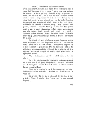 Stelian G. Papadopoulos – Fericitul Iacov Tsalikis
avea acest aparat, monahii s-au neliniºtit de întârzierea mare a
stareþului. Un frate a ieºit sã-l caute. A trecut pe cãrare, a ajuns
la scorburã, a trecut pe lângã bazinul de apã strigându-l pe
stareþ, dar nu l-a vãzut ºi nu la aflat nicãieri. ªi numai atunci
când se termina rugãciunea obiºnuitã ºi starea harismaticã a
stareþului acesta apãrea, nimeni nu ºtia de unde, înaintea
monahului sau mireanului uimit, care ieºise sã-l caute.
Plimbarea se termina la bazinul de apã. Dupã scorburã era
pârâul, care aici se îngusta. Avea apã în care erau douã pietre
mari pe care cãlcase ºi trecuse de cealaltã parte. Aici pãdurea
era din castani, brazi, platani, pini, dafini... toþi laolaltã.
Monahii de mai înainte fãcuserã în partea stângã un bazin
mare de apã, în care adunau apa pentru grãdinile ºi animalele
Mãnãstirii.
         ~n ultimii sãi ani, plimbarea aceasta însemna pentru
stareþ singura lui desfãtare, singura Iui distracþie. ªi din când în
când Dumnezeu îi hãrãzea vedenii ºi descoperiri nespuse în
sãraca scorburã a platanului. Dar nu putea ieºi adesea la
plimbarea aceasta paradisiacã. Uneori din pricina iernii si a
bolilor, iar alteori din pricina nesfârºitelor spovedanii. ªi
spunea cu durere:
       - Ah, pãrinþilor, am zece zile de când n-am ieºit puþin
afarã.
         Ca sã dea curaj monahilor care lucrau mai multe ceasuri
Ia grãdinã sau în altã parte, le spunea cã-i invidiazã deoarece
se aflã în mijlocul naturii. Dar îi sfãtuia sã-ºi aibe mintea lor
la rugãciunea lui Iisus.
         Când nu mãrturisea ieºea ºi, încet-încet mergea pânã
acolo unde lucrau monahii. ªi aceasta pânã în ultima lunã a
vieþii lui.
         La grãdinã, la pãsãri, la atelierul de fierãrie, la bu-
cãtãrie... Cobora în grãdinã ºi se fãcea cã sapã în jurul vreunei
legume:

                                                                156
 
