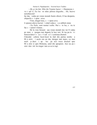 Stelian G. Papadopoulos – Fericitul Iacov Tsalikis
      - Ah, pãrinþilor. Sfinþiile Voastre lucraþi ºi Dumnezeu vã
va rãsplãti. Eu însã mãnânc pâinea degeaba... Ah, Iacove
netrebnicule!
Iar dacã vedea pe vreun monah foarte obosit, îl lua deoparte,
chipurile sã-i spunã ceva:
      - Vino, dragul meu, sã-þi spun ceva.
îi spunea câteva lucruri ºi când vedea cã s-a odihnit zicea:
       - Eu fiule, sunt numai vorbe. Hai sã te las, sã nu te
fac sã-þi pierzi vremea...
        De la vreo fereastrã sau vreun monah trecãtor îl vedea
pe stareþ cã mergea mai departe la lucrãtori. Stãtea puþin ºi-i
binecuvânta fãrã ca sã-l vadã si îºi continua drumul.
Câteodatã cobora încet-încet la râul din partea nordicã a
Mãnãstirii. ªi acolo era un râu, desigur mai mare,, cu mai
multã pãdure ºi apã. însã pe aici trece drumul spre
Mãnãstire si spre Drimona, satul din apropiere. Aici nu poþi
simþi desãvârºita singurãtate ca sa te rogi.




                                                                157
 