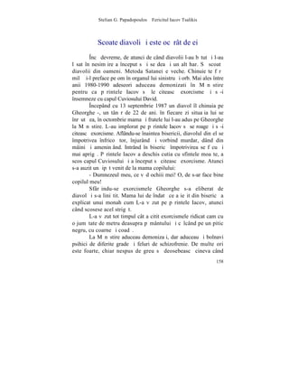 Stelian G. Papadopoulos – Fericitul Iacov Tsalikis



           Scoate diavoli ºi este ocãrât de ei
        ~ncã devreme, de atunci de când diavolii l-au bãtut ºi l-au
lãsat în nesimþire a început sã i se dea ºi un alt har. Sã scoatã
diavolii din oameni. Metoda Satanei e veche. Chinuieºte fãrã
milã ºi-l preface pe om în organul lui sinistru ºi orb. Mai ales între
anii 1980-1990 adeseori aduceau demonizati în Mãnãstire
pentru ca pãrintele Iacov sã le citeascã exorcisme ºi sã-i
însemneze cu capul Cuviosului David.
        ~ncepând cu 13 septembrie 1987 un diavol îl chinuia pe
Gheorghe -, un tânãr de 22 de ani. în fiecare zi situaþia lui se
înrãutãþea, în octombrie mama ºi fratele lui l-au adus pe Gheorghe
la Mãnãstire. L-au implorat pe pãrintele Iacov sã se roage ºi sã-i
citeascã exorcisme. Aflându-se înaintea bisericii, diavolul din el se
împotrivea înfricoºãtor, înjurând ºi vorbind murdar, dând din
mâini ºi ameninþând. Intrând în bisericã împotrivirea se fãcu ºi
mai aprigã. Pãrintele Iacov a deschis cutia cu sfintele moaºte, a
scos capul Cuviosului ºi a început sã citeascã exorcisme. Atunci
s-a auzit un þipãt venit de la mama copilului:
        - Dumnezeul meu, ce vãd ochiii mei! O, de s-ar face bine
copilul meu!
        Sfârºindu-se exorcismele Gheorghe s-a eliberat de
diavol ºi s-a liniºtit. Mama lui de îndatã ce a ieºit din bisericã a
explicat unui monah cum L-a vãzut pe pãrintele Iacov, atunci
când scosese acel strigãt.
        L-a vãzut tot timpul cât a citit exorcismele ridicat cam cu
o jumãtate de metru deasupra pãmântului ºi cãlcând pe un pitic
negru, cu coarne ºi coadã.
        La Mãnãstire aduceau demonizaþi, dar aduceau ºi bolnavi
psihici de diferite grade ºi feluri de schizofrenie. De multe ori
este foarte, chiar nespus de greu sã deosebeascã cineva când
                                                                  158
 