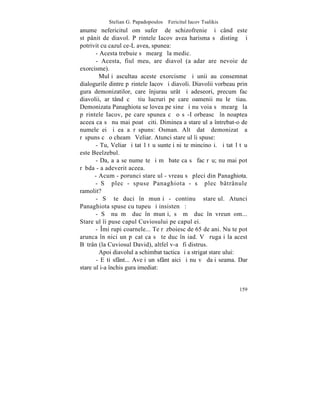 Stelian G. Papadopoulos – Fericitul Iacov Tsalikis
anume nefericitul om suferã de schizofrenie ºi când este
stãpânit de diavol. Pãrintele Iacov avea harisma sã distingã ºi
potrivit cu cazul ce-L avea, spunea:
       - Acesta trebuie sã meargã la medic.
       - Acesta, fiul meu, are diavol (aºadar are nevoie de
exorcisme).
         Mulþi ascultau aceste exorcisme ºi unii au consemnat
dialogurile dintre pãrintele Iacov ºi diavoli. Diavolii vorbeau prin
gura demonizatilor, care înjurau urât ºi adeseori, precum fac
diavolii, arãtând cã ºtiu lucruri pe care oamenii nu le ºtiau.
Demonizata Panaghiota se lovea pe sine ºi nu voia sã meargã la
pãrintele Iacov, pe care spunea cã o sã-I orbeascã în noaptea
aceea ca sã nu mai poatã citi. Dimineaþa stareþul a întrebat-o de
numele ei ºi ea a rãspuns: Osman. Altã datã demonizatã a
rãspuns cã o cheamã Veliar. Atunci stareþul îi spuse:
       - Tu, Veliar ºi tatãl tãu sunteþi niºte mincinoºi. ªi tatãl tãu
este Beelzebul.
       - Da, aºa se numeºte ºi mã bate ca sã fac rãu; nu mai pot
rãbda - a adeverit aceea.
      - Acum - porunci stareþul - vreau sã pleci din Panaghiota.
       - Sã plec - spuse Panaghiota - sã plec bâtrânule
ramolit?
       - Sã te duci în munþi - continuã stareþul. Atunci
Panaghiota spuse cu tupeu ºi insistenþã:
       - Sã nu mã duc în munþi, sã mã duc în vreun om...
Stareþul îi puse capul Cuviosului pe capul ei.
       - ~mi rupi coarnele... Te rãzboiesc de 65 de ani. Nu te pot
arunca în nici un pãcat ca sã te duc în iad. Vã rugaþi la acest
Bãtrân (la Cuviosul David), altfel v-aº fi distrus.
         Apoi diavolul a schimbat tactica ºi a strigat stareþului:
       - Eºti sfânt... Aveþi un sfânt aici ºi nu vã daþi seama. Dar
stareþul i-a închis gura imediat:


                                                                  159
 