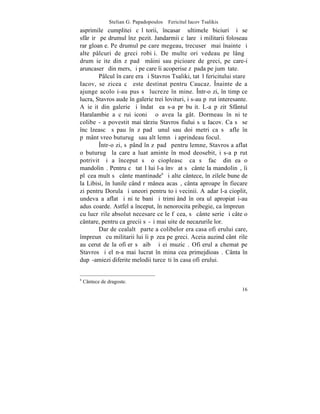 Stelian G. Papadopoulos – Fericitul Iacov Tsalikis
asprimile cumplitei cãlãtorii, încasarã ultimele biciuri ºi se
sfârºirã pe drumul înzãpezit. Jandarmii cãlare ºi militarii foloseau
rar gloanþe. Pe drumul pe care megeau, trecuserã mai înainte ºi
alte pâlcuri de greci robiþi. De multe ori vedeau pe lângã
drum ieºite din zãpadã mâini sau picioare de greci, pe care-i
aruncaserã din mers, ºi pe care îi acoperise zãpada pe jumãtate.
        Pâlcul în care era ºi Stavros Tsaliki, tatãl fericitului stareþ
Iacov, se zicea cã este destinat pentru Caucaz. ~nainte de a
ajunge acolo i-au pus sã lucreze în mine. ~ntr-o zi, în timp ce
lucra, Stavros aude în galerie trei lovituri, i s-au pãrut interesante.
A ieºit din galerie ºi îndatã ea s-a prãbuºit. L-a pãzit Sfântul
Haralambie a cãrui iconiþã o avea la gât. Dormeau în niºte
colibe - a povestit mai târziu Stavros fiului sãu Iacov. Ca sã se
încãlzeascã sãpau în zãpadã unul sau doi metri ca sã afle în
pãmânt vreo buturugã sau alt lemn ºi aprindeau focul.
        ~ntr-o zi, sãpând în zãpadã pentru lemne, Stavros a aflat
o buturugã la care a luat aminte în mod deosebit, i s-a pãrut
potrivit ºi a început sã o ciopleascã ca sã facã din ea o
mandolinã. Pentru cã tatãl lui l-a învãþat sã cânte la mandolinã, îi
plãcea mult sã cânte mantinade6 ºi alte cântece, în zilele bune de
la Libisi, în lunile când rãmânea acasã, cânta aproape în fiecare
zi pentru Dorula ºi uneori pentru toþi vecinii. Aºadar l-a cioplit,
undeva a aflat ºi niºte bani ºi trimiþând în oraºul apropiat i-au
adus coarde. Astfel a început, în nenorocita pribegie, ca împreunã
cu lucrãrile absolut necesare ce le fãcea, sã cânte serie ºi câte o
cântare, pentru ca grecii sã-ºi mai uite de necazurile lor.
        Dar de cealaltã parte a colibelor era casa ofiþerului care,
împreunã cu militarii lui îi pãzea pe greci. Aceia auzind cântãrile
au cerut de la ofiþer sã aibã ºi ei muzicã. Ofiþerul a chemat pe
Stavros ºi el n-a mai lucrat în mina cea primejdioasã. Cânta în
dupã-amiezi diferite melodii turceºti în casa ofiþerului.


6
    Cântece de dragoste.
                                                                     16
 