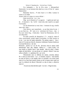 Stelian G. Papadopoulos – Fericitul Iacov Tsalikis
        S-a întâmplat sã fie în Mãnãstire ºi Mitropolitul
Samosului. La un moment dat când se pãrea a fi liniºtitã spuse
batjocoritor:
       -Ramolite Iacove... Pãrinte Iacov eºti sfânt. Lumea te
cinsteºte ca sfânt.
Atunci stareþul a spus cu vocea ridicatã:
       -Sunt om de lut ºi pãcãtos.
        Dupã puþin femeia se fãcu agresivã ºi zgârie pe mulþi pe
faþã. A încercat sã facã la fel ºi stareþului, dar a oprit-o cu capul
Cuviosului.
        Un alt demonizat ce reacþiona ºi tremura la rugãciunile
stareþului, strigã:
       -Taci Iacove, taci ramolitule... ca un fum intru în om ºi
ca un fum ies... Mã tem si mã cutremur de Cruce... dacã o
fac (creºtinii) fug... Când plecã harul lui Dumnezeu, intrãm
noi (diavolii).
        ~n toate cazurile de demonizaþi, fãrã excepþie, stareþul
citea exorcismele având capul Cuviosului, în felul acesta se
pãzea ºi pe sine de lauda oamenilor. Nu puteau spune cã însuºi
stareþul îi scoate pe diavoli, deoarece totdeauna îl punea înainte pe
Cuviosul David ca sãvârºitor.
Dramaticã pentru toþi cei de fatã devenea situaþia atunci când
demonizatii luau alte chipuri, înfricoºaþi ºi deznãdãjduiþi de
rugãciunile pãrintelui Iacov, luau deodatã chip de câine sãlbatec
negru, de lup înfricoºãtor sau de pasãre rãpitoare. Alteori lãtrau sau
urlau ca fiarele ºi rãspândeau fricã peºte tot.
        Demonizatii care se eliberau de satana, cercetau adesea
Mãnãstirea ca mulþumire ºi ca sã se închine, numai cã mulþumirile
nu sunt un lucru aºa de simplu, într-o zi monahii s-au mirat când
stareþul n-a luat bani pentru traista sa de la mama unui copil, pe
care l-a slobozit de diavol. Diavolul s-a dus la bani, a observat
stareþul.
        - Eu am scos diavolul din copil ºi tu vrei sã-l bagi în mine.

                                                                  161
 