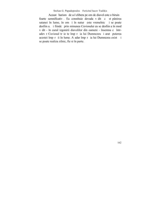 Stelian G. Papadopoulos – Fericitul Iacov Tsalikis
        Aceastã harismã de a-l elibera pe om de diavol este o biruinþã
foarte semnificativã. Ea constituie dovada vãditã cã stãpânirea
satanei în lume, în om ºi în naturã este vremelnicã ºi se poate
desfiinþa. ªi fiindcã prin minunea Cuviosului ea se desfiinþa în mod
vãdit - în cazul izgonirii diavolilor din oameni - însemna cã într-
adevãr Cuviosul trãieºte împãrãþia lui Dumnezeu ºi aratã puterea
acestei împãrãþii în lume. Aºadar împãrãþia lui Dumnezeu existã ºi
se poate realiza zilnic, fie si în parte.




                                                                  162
 