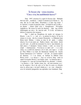 Stelian G. Papadopoulos – Fericitul Iacov Tsalikis



            ~n fiecare clipã venea moartea.
          "Cine eºti tu, bre analfabetule Iacove?"
        Dupã 1987, moartea îl aºtepta în fiecare clipã. Multiple
boli de inimã, tromboze ºi altele îl ameninþau în fiecare zi. ªtia
asta, dar nu le ceda deloc. Prioritatea o dãdea rugãciunii ºi
mãrturisirii. A ajuns la punctul, chiar ºi în halul în care se afla, sã
nu doarmã - atunci când voia sã liturghiseascã. Priveghea
rugându-se. De aceea în orele de dimineaþã, dupã rugãciunile
îndelungate, nu voia sã fie þinut de vorbã. Trãia încã iin inima sa
dulceaþa experienþelor nespuse.
        Dar ºi când nu liturghisea de multe ori mergea la
Bisericã tãcut, fãrã sã vadã si sã ia aminte la cineva. Stãtea în
strana stãreþeascã din faþa icoanei Domnului ºi a Sfântului Ioan
Botezãtorul. Mintea ºi inima sa erau în altã parte ºi vedeau
altceva. Faþa îi era nemiºcatã. Radia o luminã mai intensã decât
cea obiºnuitã, în astfel de momente faþa lui te þinea înlemnit, nu
îndrãzneai sã-l deranjezi. Venea vremea ºi cântã cu vocea lui
simplã ºi dumnezeiascã "Cuvine-se cu adevãrat". ªi aºa cum
cânta, cu o astfel de expresie a feþei sale, erai sigur cã o vede
pe Prea Sfânta nãscãtoare de Dumnezeu înaintea lui. Aceste
lucruri dumnezeieºti le "suferise" ºi altãdatã, în vremea slujbei
de dimineaþã îºi lãsa strana, se închina la Sfântul Ioan
Botezãtorul ºi se ducea sã stea cu evlavie lângã cutia cu
capul Cuviosului David, fãcea închinãciuni ºi se întorcea spre uºã
cu respect, îl vãzuse pe Cuviosul David viu, plecând ºi venind...
ºi se dusese sã-i facã închinãciune, însã, de cum termina, ca sã
nu fie surprinºi fraþii de cele ce le face la cutia cu sfintele
moaºte, pleca nepãsãtor prefãcându-se cã ar cãuta - chipurile -
ceva în sertarele pangarului sau aprindea vreo lumânare. Dupã

                                                                   163
 