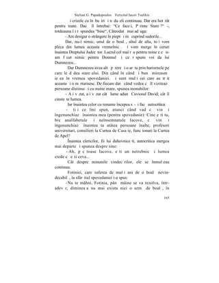 Stelian G. Papadopoulos – Fericitul Iacov Tsalikis
         ªi crizele cu înãbuºiri ºi nãduºeli continuau. Dar era hotãrât
pentru toate. Dacã îl întrebai: "Ce faceþi, Pãrinte Stareþ?" -,
totdeauna îþi rãspundea "bine". Câteodatã mai adãuga:
       - Am desigur o strângere în piept ºi mã cuprind sudorile...
       Dar, nu-i nimic, unul de o boalã, altul de alta, toþi vom
pleca din lumea aceasta vremelnicã. ªi vom merge în ceruri
înaintea Dreptului Judecãtor. Lucrul cel mai rãu pentru mine e cã n-
am fãcut nimic pentru Domnul ºi ce rãspuns voi da lui
Dumnezeu...
         Dar Dumnezeu avea altã pãrere ºi o arãta prin harisrnele pe
care le dãdea stareþului. Din când în când ºi bunã mireasmã
ieºea în vremea spovedaniei. ªi sunt mulþi cei care au trãit
aceasta ºi o mãrturisesc. De fiecare datã când vedea cã îl viziteazã
persoane distinse ºi cu nume mare, spunea monahilor:
       - Aþi vãzut, aþi vãzut câtã lume adunã Cuviosul David; cât îl
cinsteºte lumea.
         Iar înaintea celor cu renume începea sã-ºi facã autocritica:
        - ªtiþi ce îmi spun, atunci când vad cã vin ºi
îngenunchiazã înaintea mea (pentru spovedanie): Cine eºti tu,
bre analfabetule ºi neînsemnatule Iacove, cã vin ºi
îngenunchiazã înaintea ta atâtea persoane înalte, profesori
universitari, consilieri la Curtea de Casaþie, funcþionari la Curtea
de Apel?
         ~naintea clericilor, fii lui duhovniceºti, autocritica mergea
mai departe ºi spunea despre sine:
        - Ah, pãcãtoase Iacove, eºti un netrebnic ºi lumea
crede cã eºti ceva...
         Cât despre minunile vindecãrilor, ele se înmulþeau
continuu.
         Fotiniei, care suferea de mulþi ani de o boalã nevin-
decabilã, la sfârºitul spovedaniei i-a spus:
       - Nu te mâhni, Fotinia, pânã mâine se va rezolva, într-
adevãr, dimineaþa nu mai exista nici o urmã de boalã, în

                                                                   165
 