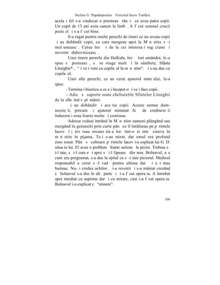 Stelian G. Papadopoulos – Fericitul Iacov Tsalikis
acelaºi fel s-a vindecat o preoteasã tânãrã ce avea patru copii.
Un copil de 13 ani avea cancer la limbã. A fãcut semnul crucii
peste el ºi s-a fãcut bine.
          S-a rugat pentru multe perechi de tineri ce nu aveau copii
ºi au dobândit copii, cu care mergeau apoi la Mãnãstire sã-i
mulþumeascã. Cerea însã ºi de la cei interesaþi rugãciune ºi
nevointã duhovniceascã.
          Unei tinere perechi din Halkida, învãþãtori amândoi, le-a
spus sã posteascã, sã se roage mult ºi în sâmbete, Sfânta
Liturghie*... "ºi veþi veni cu copilaºul la mãnãstire". ªi s-au dus cu
copilaºul.
          Unei alte perechi, ce au cerut ajutorul stareþului, le-a
spus:
        - Terminaþi bisericuþa ce aþi început-o ºi veþi face copii.
         - Adicã sã suporte toate cheltuielile Sfintelor Liturghii
de la sfârºitul sãptãmânii.
          ªi au dobândit ºi aceºtia copii. Aceste semne dum-
nezeieºti, precum ºi ajutorul minunat faþã de credincioºii
îndureraþi erau foarte multe ºi continue.
          Adesea vedeai intrând în Mãnãstire oameni plângând sau
mergând în genunchi prin curte pânã ce îl întâlneau pe pãrintele
Iacov. îºi revãrsau recunoºtinþa lor. într-o zi intrã cineva în
mãnãstire în pijama. Toþi s-au mirat, dar omul era profund
emoþionat. Pânã sã coboare pãrintele Iacov i-a explicat lui G. D.
situaþia lui. El avea o problemã foarte serioasã la picior. Trebuia sã
i-l taie, sã i-l cureþe ºi apoi sã i-l lipeascã din nou. Bolnavul, aºa
cum era programat, s-a dus la spital ca sã-i taie piciorul. Medicul
responsabil a cerut sã-l vadã pentru ultima datã ºi a rãmas
buimac. Nu-ºi credea ochilor. ªi-a revenit ºi s-a mâniat crezând
cã bolnavul s-a dus în altã parte ºi ºi-a fãcut operaþia. A întrebat
apoi imediat cu asprime dar ºi cu mirare, cine i-a fãcut operaþia.
Bolnavul i-a explicat cã "nimeni".


                                                                  166
 