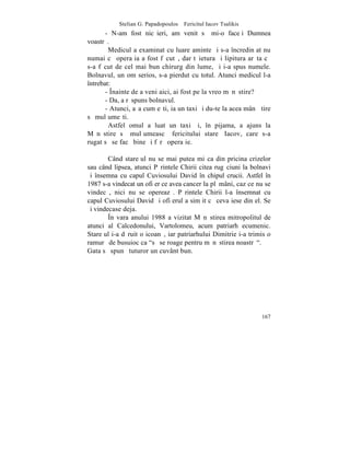 Stelian G. Papadopoulos – Fericitul Iacov Tsalikis
       - N-am fost nicãieri, am venit sã mi-o faceþi Dumnea
voastrã.
        Medicul a examinat cu luare aminte ºi s-a încredinþat nu
numai cã operaþia a fost fãcutã, dar tãietura ºi lipitura arãta cã
s-a fãcut de cel mai bun chirurg din lume, ºi i-a spus numele.
Bolnavul, un om serios, s-a pierdut cu totul. Atunci medicul l-a
întrebat:
       - ~nainte de a veni aici, ai fost pe la vreo mãnãstire?
       - Da, a rãspuns bolnavul.
       - Atunci, aºa cum eºti, ia un taxi ºi du-te la acea mânãºtire
sã mulþumeºti.
        Astfel omul a luat un taxi ºi, în pijama, a ajuns la
Mãnãstire sã mulþumeascã fericitului stareþ Iacov, care s-a
rugat sã se facã bine ºi fãrã operaþie.

        Când stareþul nu se mai putea miºca din pricina crizelor
sau când lipsea, atunci Pãrintele Chirii citea rugãciuni la bolnavi
ºi însemna cu capul Cuviosului David în chipul crucii. Astfel în
1987 s-a vindecat un ofiþer ce avea cancer la plãmâni, caz ce nu se
vindecã, nici nu se opereazã. Pãrintele Chirii l-a însemnat cu
capul Cuviosului David ºi ofiþerul a simþit cã ceva iese din el. Se
ºi vindecase deja.
        ~n vara anului 1988 a vizitat Mãnãstirea mitropolitul de
atunci al Calcedonului, Vartolomeu, acum patriarh ecumenic.
Stareþul i-a dãruit o icoanã, iar patriarhului Dimitrie i-a trimis o
ramurã de busuioc ca "sã se roage pentru mãnãstirea noastrã".
Gata sã spunã tuturor un cuvânt bun.




                                                                167
 