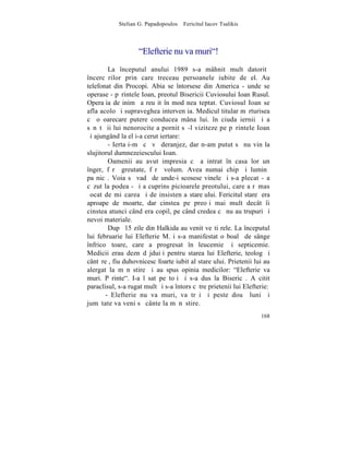 Stelian G. Papadopoulos – Fericitul Iacov Tsalikis



                    "Elefterie nu va muri"!
        La începutul anului 1989 s-a mâhnit mult datoritã
încercãrilor prin care treceau persoanele iubite de el. Au
telefonat din Procopi. Abia se întorsese din America - unde se
operase - pãrintele Ioan, preotul Bisericii Cuviosului Ioan Rusul.
Operaþia de inimã a reuºit în mod neaºteptat. Cuviosul Ioan se
afla acolo ºi supraveghea intervenþia. Medicul titular mãrturisea
cã o oarecare putere conducea mâna lui. în ciuda iernii ºi a
sãnãtãþii lui nenorocite a pornit sã-l viziteze pe pãrintele Ioan
ºi ajungând la el i-a cerut iertare:
        - Iertaþi-mã cã vã deranjez, dar n-am putut sã nu vin la
slujitorul dumnezeiescului Ioan.
        Oamenii au avut impresia cã a intrat în casa lor un
înger, fãrã greutate, fãrã volum. Avea numai chip ºi luminã
paºnicã. Voia sã vadã de unde-i scosese vinele ºi s-a plecat - a
cãzut la podea - ºi a cuprins picioarele preotului, care a rãmas
ºocat de miºcarea ºi de insistenþa stareþului. Fericitul stareþ era
aproape de moarte, dar cinstea pe preoþi mai mult decât îi
cinstea atunci când era copil, pe când credea cã nu au trupuri ºi
nevoi materiale.
        Dupã 15 zile din Halkida au venit veºti rele. La începutul
lui februarie lui Elefterie M. i s-a manifestat o boalã de sânge
înfricoºãtoare, care a progresat în leucemie ºi septicemie.
Medicii erau deznãdãjduiþi pentru starea lui Elefterie, teolog ºi
cântãreþ, fiu duhovnicesc foarte iubit al stareþului. Prietenii lui au
alergat la mãnãstire ºi au spus opinia medicilor: "Elefterie va
muri. Pãrinte". I-a lãsat pe toþi ºi s-a dus la Bisericã. A citit
paraclisul, s-a rugat mult ºi s-a întors cãtre prietenii lui Elefterie:
       - Elefterie nu va muri, va trãi ºi peste douã luni ºi
jumãtate va veni sã cânte la mãnãstire.
                                                                   168
 