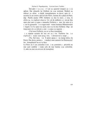 Stelian G. Papadopoulos – Fericitul Iacov Tsalikis
         ~ntr-adevãr aºa s-a ºi fãcut cu ajutorul terapiei ce i s-a
aplicat. Dar chinurile lui Elefterie nu s-au terminat. Medicii au
indicat ca ultimã nãdejde transplantarea mãduvei spinãrii ºi
aceasta la un centru special din Paris, înainte de a pleca la Paris,
dupã Pastile anului 1990. Elefterie s-a dus la stareþ, cãruia, în
chilia sa, i-a explicat situaþia. Un val de mâhnire a cãzut pe fata
stareþului care i-a spus sãrmanului Elefterie sã stea. Iar stareþul a
cãzut în genunchi ºi s-a rugat multã vreme înaintea Mântuitorului
rãstignit. Ce I-a spus n-a auzit, nici n-a înþeles Elefterie. Dupã un
timp stareþul s-a ridicat uºurat ºi a spus cu siguranþã:
        - Fiul meu Elefterie, nu se va face transplant.
ªi a repetat aceasta de trei ori cu tãrie. Elefterie însã i-a
explicat cã toate sunt pregãtite, ºi donatorul aºteaptã...
        - Piu, fiul meu. Þi-aº fi putut spune sã nu mergi deloc (la
Paris). Dar du-te, pentru cã ºi medicii sunt oamenii lui Dumnezeu!
însã transplantul nu se va face.
La Paris au fãcut consultaþii noi ºi au constatat cã pricinile nu
mai sunt valabile ºi toate cele de mai înainte s-au schimbat.
Aºadar nu mai era nevoie de transplant.




                                                                 169
 