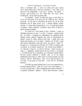 Stelian G. Papadopoulos – Fericitul Iacov Tsalikis
Asta a continuat pânã a venit un ordin prin care cereau
meºteºugari dintre greci. Stavros a declarat cã este zidar. L-au
dus în pãrþile Trapezuntei ºi l-au pus sã zideascã un spital. ªi
dãdeau ºi puþini bani, ca sã facã treabã bunã. însã noutãþi de la
Teodora Iui ºi de la copii nu putuse afla.
        Pe celelalte þãrmuri, în partea de apus a Asiei Mici se
prãbuºea elenismul ce dãinuia aici de 3.000 de ani. Armata
greceascã se retrãgea în dezordine de peste tot, de pe toate
fronturile. Iar în spate turcii, teþii ºi armata ardeau, violau,
omorau ºi rãpeau toate ale grecilor pãrãsiþi. A venit luna august
cu înfricoºãtoarea catastrofã a Smirnei. Anul 1922. în alte pãrþi
grecii mureau în agonie.
        La Libisi au rãmas putini bãrbaþi. Femeile ºi copii se
închideau devreme în case ºi cu fricã îi auzeau - pentru prima
datã în Libisi - mergând pe caldarâmuri pe jandarmii turci.
Mutirul (omul ordinei), singurul turc care, ca reprezentant al
puterii, locuia în Libisi, dintr-un turc bun ºi mâncãcios cum
fusese mai înainte, s-a fãcut aspru ºi ameninþãtor. El însuºi, spre
sfârºitul lui septembrie, a pus într-o searã pe crainic sã strige: "Sã
fie gata toþi cãci peste puþine zile plecãm". Unde vor merge, cum
vor pleca, cu ce mijloc, nimeni nu ºtia. Fiecare avea dreptul sã
ia o boccea, o legãturã cu rufe la subþioarã. Turcii au pus, cu
scop, sã rãspândeascã printre grecii creºtini zvonul cã nu trebuie
sã ia multe lucruri cu ei, deoarece se vor întoarce repede înapoi.
Mãsura aceasta chipurile e valabilã pânã ce se vor aranja
problemele greco-turceºti. Mulþi greci au crezut aceasta. Cei mai
înþelepþi ºtiau însã foarte bine cã, dacã vor stãpâni neoturcii, nu
vor mai lãsa pe greci în Asia Micã ºi nici vreo altã minoritate
puternicã.
        La Libisi au primit ordinul dezrãdãcinãrii ca ropotul morþi.
Bãtrânii satului, preoþii ºi dascãlii - cu toþi au rãmas surprinºi - ºi
s-au sfãtuit mult cum sã afle o modalitate de ocrotire a femeilor ºi
a copiilor. Ostenealã zadarnicã. Turcii deja deveniserã pentru

                                                                    17
 