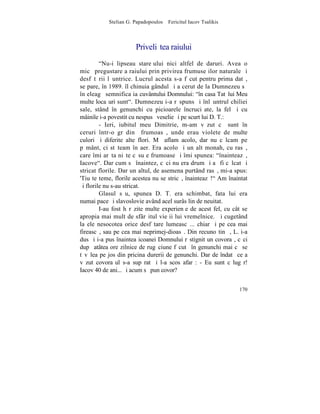 Stelian G. Papadopoulos – Fericitul Iacov Tsalikis



                       Priveliºtea raiului
         "Nu-i lipseau stareþului nici altfel de daruri. Avea o
micã pregustare a raiului prin privirea frumuseþilor naturale ºi
desfãtãrii lãuntrice. Lucrul acesta s-a fãcut pentru prima datã,
se pare, în 1989. îl chinuia gândul ºi a cerut de la Dumnezeu sã
înþeleagã semnificaþia cuvântului Domnului: "în casa Tatãlui Meu
multe locaºuri sunt". Dumnezeu i-a rãspuns ºi înlãuntrul chiliei
sale, stând în genunchi cu picioarele încruciºate, la fel ºi cu
mâinile i-a povestit cu nespusã veselie ºi pe scurt lui D. T.:
         - Ieri, iubitul meu Dimitrie, m-am vãzut cã sunt în
ceruri într-o grãdinã frumoasã, unde erau violete de multe
culori ºi diferite alte flori. Mã aflam acolo, dar nu cãlcam pe
pãmânt, ci stãteam în aer. Era acolo ºi un alt monah, cu rasã,
care îmi arãta niºte cãsuþe frumoase ºi îmi spunea: "înainteazã,
Iacove". Dar cum sã înaintez, cãci nu era drum ºi aº fi cãlcat ºi
stricat florile. Dar un altul, de asemena purtând rasã, mi-a spus:
'Tiu te teme, florile acestea nu se stricã, înainteazã!" Am înaintat
ºi florile nu s-au stricat.
         Glasul sãu, spunea D. T. era schimbat, fata lui era
numai pace ºi slavoslovie având acel surâs lin de neuitat.
         I-au fost hãrãzite multe experienþe de acest fel, cu cât se
apropia mai mult de sfârºitul vieþii lui vremelnice. ªi cugetând
la ele nesocotea orice desfãtare lumeascã... chiar ºi pe cea mai
fireascã, sau pe cea mai neprimej-dioasã. Din recunoºtinþã, L. i-a
dus ºi i-a pus înaintea icoanei Domnului rãstignit un covoraº, cãci
dupã atâtea ore zilnice de rugãciune fãcutã în genunchi mai cã se
tãvãlea pe jos din pricina durerii de genunchi. Dar de îndatã ce a
vãzut covoraºul s-a supãrat ºi l-a scos afarã: - Eu sunt cãlugãr!
Iacov 40 de ani... ºi acum sã pun covor?


                                                                170
 