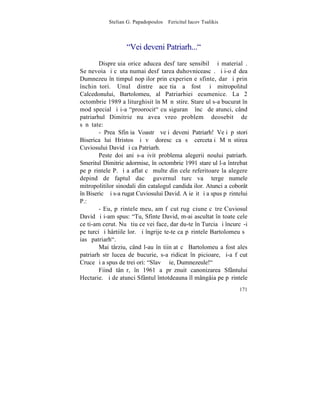 Stelian G. Papadopoulos – Fericitul Iacov Tsalikis



                    "Vei deveni Patriarh..."
        Dispreþuia orice aducea desfãtare sensibilã ºi materialã.
Se nevoia ºi cãuta numai desfãtarea duhovniceascã. ªi i-o dãdea
Dumnezeu în timpul nopþilor prin experienþe sfinte, dar ºi prin
închinãtori. Unul dintre aceºtia a fost ºi mitropolitul
Calcedonului, Bartolomeu, al Patriarhiei ecumenice. La 2
octombrie 1989 a liturghisit în Mãnãstire. Stareþul s-a bucurat în
mod special ºi i-a "proorocit" cu siguranþã încã de atunci, când
patriarhul Dimitrie nu avea vreo problemã deosebitã de
sãnãtate:
        - Prea Sfinþia Voastrã veþi deveni Patriarh! Veþi pãstori
Biserica lui Hristos ºi vã doresc ca sã cercetaþi Mãnãstirea
Cuviosului David ºi ca Patriarh.
        Peste doi ani s-a ivit problema alegerii noului patriarh.
Smeritul Dimitrie adormise, în octombrie 1991 stareþul l-a întrebat
pe pãrintele P. ºi a aflat cã multe din cele referitoare la alegere
depind de faptul dacã guvernul turc va ºterge numele
mitropolitilor sinodali din catalogul candidaþilor. Atunci a coborât
în Bisericã ºi s-a rugat Cuviosului David. A ieºit ºi a spus pãrintelui
P.:
        - Eu, pãrintele meu, am fãcut rugãciune cãtre Cuviosul
David ºi i-am spus: "Tu, Sfinte David, m-ai ascultat în toate cele
ce ti-am cerut. Nu ºtiu ce vei face, dar du-te în Turcia ºi încurcã-i
pe turci ºi hârtiile lor. ªi îngrijeºte-te ca pãrintele Bartolomeu sã
iasã patriarh".
        Mai târziu, când l-au înºtiinþat cã Bartolomeu a fost ales
patriarh strãlucea de bucurie, s-a ridicat în picioare, ºi-a fãcut
Cruce ºi a spus de trei ori: "Slavã Þie, Dumnezeule!"
        Fiind tânãr, în 1961 a prãznuit canonizarea Sfântului
Hectarie. ªi de atunci Sfântul întotdeauna îl mângâia pe pãrintele
                                                                   171
 