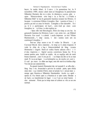 Stelian G. Papadopoulos – Fericitul Iacov Tsalikis
Iacov, în multe feluri. A fãcut-o ºi la pomenirea lui, la 9
noiembrie 1989, atunci când stareþul liturghisea în paraclisului
Sfântului Hectarie din mãnãstire, în dimineaþa aceea, pânã sã
spunã "Binecuvântatã este împãrãþia, a Tatãlui ºi a Fiului a
Sfântului Duh" stãtea în genunchi înaintea icoanei lui Hristos. A
început ºi a terminat Sfânta Liturghie. Dar ºi pentru el însuºi ºi
pentru puþinii ce erau în bisericã Liturghia a fost deosebitã. Toþi
au trãit o participare strãlucitã, urmãrind pe stareþ cum
liturghiseºte. ªi el însuºi a dat explicaþia:
         - Spre sfârºitul Doxologiei, fiilor (în timp ce era încã în
genunchi înaintea lui Hristos), l-am vãzut, iertaþi-mã, pe Sfântul
Hectarie. Era vesel ºi a cântat ºi acela împreunã cu noi "Sfinte
Dumnezeule...."; dupã aceea, vã daþi seama cum am eu
continuat Liturghia...!
         ~ntr-un chip asemãnãtor îl vedea în Bisericã ºi pe
Cuviosul David. într-o duminicã, în timp ce îi cânta troparul, îl
vede în chip de cãlugãr binecuvântând de lângã icoana
Domnului rãstignit. Stareþul vedea foarte adesea sfinþi ºi îþi
dãdea impresia cã faptul acesta constituia hrana lui. Trãia
numai pentru asta. Astfel se explicã de ce neglija atât de mult
hrana materialã, care îi era puþinã ºi se împuþina din ce în ce mai
mult. Trãia ca un înger. ªi s-a întâmplat ca, de multe ori, unii sã
îl vadã pe stareþ ca sfânt sau înger, mai obiºnuit în al doilea chip.
Voi cita un caz caracteristic.
         ~n ajunul riasterii Domnului tânãrul monah E. se afla afarã,
lângã bucãtãrie. Aruncând o privire în cealaltã parte, spre chilia
stareþului ºi a pãrintelui Chirii, stareþul actual, l-a vãzut pe stareþ cã
merge spre bisericuþa Sfântului Haralambie. Acolo s-a oprit -
spune el. S-a întors spre uºa bisericuþei si spre curte. Deodatã a
strãlucit, s-a transformat în înger ºi s-a fãcut cu totul luminã ºi
slavã minunatã. Peste puþin timp stareþul cobora scãrile ca un om
normal.


                                                                      172
 