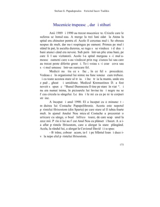 Stelian G. Papadopoulos – Fericitul Iacov Tsalikis




          Mucenicie trupeascã, dar ºi stihuri
        Anii 1989 ºi 1990 au trecut muceniceºte. Crizele care le
suferea se înmulþeau. A merge la trei luni odatã la Atena la
spital era chinuitor pentru el. Acolo îl cercetau mulþi. Se obosea
nespus de mult, dar nu-i respingea pe oameni. Primea pe mulþi
stând în pat, le asculta durerea, se ruga sã se vindece ºi dãdea ºi
bani atunci când era nevoie. Sub pernã într-un plic erau bani, pe
care îi lãsau vizitatorii. Acolo l-a spital mergeau sã-i mulþu-
meascã oameni care s-au vindecat prin rugãciunea lui sau care
au trecut peste diferite greutãþi. Toþi voiau sã-i cearã ceva sau
sã-i mulþumeascã într-un oarecare fel.
        Medicii nu ºtiu ce sã facã, în ce fel sã procedeze.
Vedeau cã în organismul lui nimic nu funcþioneazã cum trebuie.
ªi cu toate acestea stareþul trãia. ªi încã trãia la munte, unde era
zãpadã, gheatã ºi umiditate. Medicul Kremastinos D. a fost
nevoit sã spunã cã "Bunul Dumnezeu îl tine pe stareþ în viatã". ªi
nu era numai inima, în picioarele lui învineþite ºi negre nu se
fãcea circulaþia sângelui. Le þâra ºi le miºca ca pe niºte corpuri
strãine.
        A început ºi anul 1990. El a început cu o minune: tã-
mãduirea lui Costache Papapolihronie. Acesta este nepotul
pãrintelui Hrisostom (din Sparta) pe care stareþul îl iubea foarte
mult. în ajunul Anului Nou micuþul Costache a prezentat o
urticare cu sânge, o boalã înfricoºãtoare, de care scapã unul la
zece mii. Pãrinþii lui au fãcut Anul Nou cu plânset ºi bocet. Aºa i-
a aflat pãrintele Hrisostom, care a alergat la stareþ plângând.
Acela, la rândul lui, a alergat la Cuviosul David ºi i-a spus:
        - Bãtrâne, coboarã acum, ia-l ºi pe Sfântul Ioan ºi duceþi-
vã la nepoþelul pãrintelui Hrisostom.

                                                                173
 