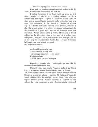 Stelian G. Papadopoulos – Fericitul Iacov Tsalikis
        Când au fãcut a treia consultaþie medicii au fost teribil de
ºocaþi. Costache era vindecat cu desãvârºire.
        Pãrintele Hrisostom îi era foarte iubit, de aceea s-a ivit
atunci prilejul ca stareþul sã-ºi exprime talentul sãu de o
sensibilitate neaºteptatã. Faptul cã laconicul cuvânt scris al
stareþului, aºa cum îl cunoºteam din multe scrisori pe care le-a
scris, avea frumuseþe, îl ºtim. Faptul cã frumuseþea aceasta
depãºeºte foarte mult cunoºtiintele ºcolii primare, este iarãºi
clar. Dar a scrie stihuri ºi la subiect presupune un talent care în
alte condiþii ar fi putut spori spre un alt fenomen, mult mai
important. Astfel, atunci când pãrintele Hrisostom a plecat
mâhnit de la Mãnãstire, stareþul i-a scris niºte stihuri spre
mângâiere. Unele noi, altele preschimbate dupã cele pe care le-
au învãþat pãrinþii lui în îndepãrtatul Libisi ºi pe care le rosteau
la Farakla ca sã mai uite de necazuri.
Iatã trei dintre acestea:

       A plecat Hrisostomelul meu
       Acolo-n munte, în depãrtare.
       ªi i-am rugat pe arbori sã-i tinã umbrã
       Cãci dânsul este
       Anaforã sfântã pe disc de argint.

         Copacii toþi, copaci rãmân ªi toate apele, ape sunt. Dar de
la om la om Deosebirile sunt mari.
         Chinurile mele sunt multe Precum zãpada de pe Pilios;
Pânã sã se topeascã cea de dedesubt O altã nouã se depune.
Am cãutat aceleaºi stihuri sau întru câtva asemãnãtoare in dialectul
libisian, aºa cum le-a adunat ºi publicat M. Delisavas (Folclor din
Makri ºi Libisiul Likiei din Asia Micã, Atena, 1988), Fi-am aflat vreo
legãturã tematicã directã. Aceasta înseamnã cã stareþul alcãtuia
stihuri, dacã voia, cu oarecare uºurinþã. Desigur peisajul pitoresc al


                                                                  174
 