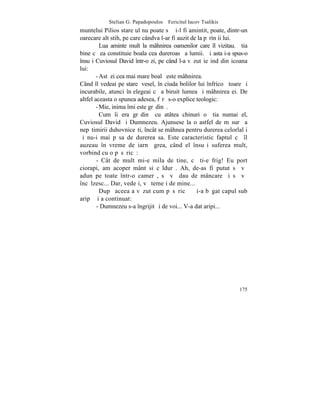 Stelian G. Papadopoulos – Fericitul Iacov Tsalikis
muntelui Pilios stareþul nu poate sã ºi-l fi amintit, poate, dintr-un
oarecare alt stih, pe care cândva l-ar fi auzit de la pãrinþii lui.
          Lua aminte mult la mâhnirea oamenilor care îl vizitau. ªtia
bine cã ea constituie boala cea dureroasã a lumii. ªi asta i-a spus-o
însuºi Cuviosul David într-o zi, pe când l-a vãzut ieºind din icoana
lui:
        - Astãzi cea mai mare boalã este mâhnirea.
Când îl vedeai pe stareþ vesel, în ciuda bolilor lui înfricoºãtoare ºi
incurabile, atunci înþelegeai cã a biruit lumea ºi mâhnirea ei. De
altfel aceasta o spunea adesea, fãrã s-o explice teologic:
        - Mie, inima îmi este grãdinã.
          Cum îi era grãdinã cu atâtea chinuri o ºtia numai el,
Cuviosul David ºi Dumnezeu. Ajunsese la o astfel de mãsurã a
nepãtimirii duhovniceºti, încât se mâhnea pentru durerea celorlalþi
ºi nu-i mai pãsa de durerea sa. Este caracteristic faptul cã îl
auzeau în vreme de iarnã grea, când el însuºi suferea mult,
vorbind cu o pãsãricã:
        - Cât de mult mi-e mila de tine, cã ti-e frig! Eu port
ciorapi, am acoperãmânt si cãldurã. Ah, de-as fi putut sã vã
adun pe toate într-o camerã, sã vã dau de mâncare ºi sã vã
încãlzesc... Dar, vedeþi, vã temeþi de mine...
          Dupã aceea a vãzut cum pãsãricã ºi-a bãgat capul sub
aripã ºi a continuat:
        - Dumnezeu s-a îngrijit ºi de voi... V-a dat aripi...




                                                                  175
 