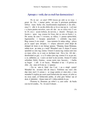 Stelian G. Papadopoulos – Fericitul Iacov Tsalikis



   Aproape zãvorât, dar cu mult har dumnezeiesc?

         Pe mãsurã ce anul 1990 trecea pe atât se mãreau ºi
greutãþile. Fie ºi numai putinã miºcare îi pricinuia probleme
înfricoºãtoare. Sufocãrile, insuficientele respiratorii, nãduºelile...
erau fãrã sfârºit. Ieºea din chilie din ce în ce mai puþin ºi cel mai
rãu lucru pentru nevoitor, care altãdatã nu se culca nici 2 ore
în 24, era cã acum trebuia, de nevoie, sã doarmã. Desigur, nu
înceta sã spunã rugãciunea lui Iisus, dar se simþea foarte rãu.
De aceea, de cum îºi revenea, se ridica, îºi punea epitra-hilul,
îngenunchia ºi începea paraclisele ºi celelalte rugãciuni.
Rugãciunea îi era simplã. Þinea metania în mâna stângã, pleca
puþin capul spre dreapta, îºi alipea adeseori cotul drept de
dulapul de lemn si ore întregi spunea: "Doamne, lisuse Hristoase,
miluieºte-mã pe mine, pãcãtosul" Monahul care îl slujea îl auzea
spunând cu sete rugãciunea. Uneori îi auzea rugãciunea cum iese
cu mare silire, ca si cum se dezlipea toatã fiinþa lui. Altãdatã,
deschizând cu grijã uºa, îl vedea cum rugãciunea îi ieºea paºnic,
uºor, odihnitor, ca ºi cum s-ar desfãta de cuvinte. Atunci îl vedea
schimbat. Ochii, fruntea... aveau seninãtate, bucurie... ºi barba
sa bogatã ºi albã îi strãlucea... Monahul stãtea ºi îl privea cu
sfialã, însã stareþul îl simþea ºi-i spunea:
       - Fiu mã urmãri, fiule! Am fãcut ºi eu o simplã cerere!
Monahul însã revenea silit de situaþii. Telefonic sau veniþi din
depãrtare mulþi îi cereau sã se roage pentru ei stareþului, cãruia
monahul îi explica pe scurt cazul bolnavului de cancer, al celui ce
nu avea copii, al bolnavului psihic, al celui grav bolnav sau al
deznãdãjduitului... Atunci stareþul îºi ridica mâinile în sus:
       - Pomeneºte, Doamne, pe robul tãu, care suferã de boala
cea rea în Londra... Tu ºtii cum îl cheamã.

                                                                  176
 
