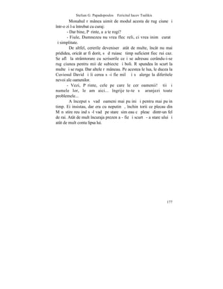 Stelian G. Papadopoulos – Fericitul Iacov Tsalikis
         Monahul rãmânea uimit de modul acesta de rugãciune ºi
într-o zi l-a întrebat cu curaj:
       - Dar bine, Pãrinte, aºa te rogi?
       - Fiule, Dumnezeu nu vrea flecãreli, ci vrea inimã curatã
ºi simplitate.
         De altfel, cererile deveniserã atât de multe, încât nu mai
prididea, oricât ar fi dorit, sã dãruiascã timp suficient fiecãrui caz.
Se aflã la strâmtorare cu scrisorile ce i se adresau cerându-i-se
rugãciunea pentru mii de subiecte ºi boli. Rãspundea în scurt la
multe ºi se ruga. Dar altele rãmâneau. Pe acestea le lua, le ducea la
Cuviosul David ºi îi cerea sã-i fie milã ºi sã alerge la diferitele
nevoi ale oamenilor.
       - Vezi, Pãrinte, cele pe care le cer oamenii! ªtii ºi
numele lor, le am aici... îngrijeºte-te sã aranjezi toate
problemele...
         A început sã vadã oameni mai puþini ºi pentru mai puþin
timp. Ei insistau, dar era cu neputinþã, închinãtorii ce plecau din
Mãnãstire reuºind sã-l vadã pe stareþ simþeau cã pleacã dintr-un fel
de rai. Atât de mult încuraja prezenþa - fie ºi scurtã - a stareþului ºi
atât de mult conta lipsa lui.




                                                                    177
 