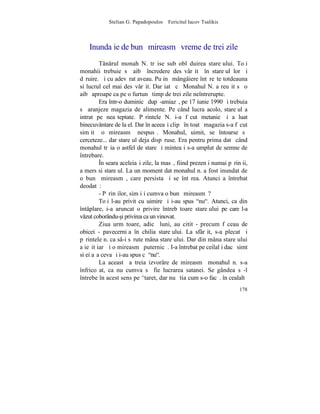 Stelian G. Papadopoulos – Fericitul Iacov Tsalikis



    Inundaþie de bunã mireasmã vreme de trei zile
         Tânrul monah N. trãise sub oblãduirea stareþului. Toþi
monahii trebuie sã aibã încredere desãvârºitã în stareþul lor ºi
dãruire. ªi cu adevãrat aveau. Puþinã mângâiere întãreºte totdeauna
si lucrul cel mai desãvârºit. Dar iatã cã Monahul N. a reuºit sã o
aibã aproape ca pe o furtunã timp de trei zile neîntrerupte.
         Era într-o duminicã dupã-amiazã, pe 17 iunie 1990 ºi trebuia
sã aranjeze magazia de alimente. Pe când lucra acolo, stareþul a
intrat pe neaºteptate. Pãrintele N. i-a fãcut metanie ºi a luat
binecuvântare de la el. Dar în aceeaºi clipã în toatã magazia s-a fãcut
simþitã o mireasmã nespusã. Monahul, uimit, se întoarse sã
cerceteze... dar stareþul deja dispãruse. Era pentru prima datã când
monahul trãia o astfel de stare ºi mintea i s-a umplut de semne de
întrebare.
         ~n seara aceleiaºi zile, la masã, fiind prezenþi numai pãrinþii,
a mers si stareþul. La un moment dat monahul n. a fost inundat de
o bunã mireasmã, care persista ºi se întãrea. Atunci a întrebat
deodatã:
         - Pãrinþilor, simþiþi cumva o bunã mireasmã?
         Toþi l-au privit cu uimire ºi i-au spus "nu". Atunci, ca din
întâplare, i-a aruncat o privire întrebãtoare stareþului pe care l-a
vzut coborându-[i privirea ca un vinovat.
         Ziua urmãtoare, adicã luni, au citit - precum fãceau de
obicei - pavecerniþa în chilia stareþului. La sfârºit, s-a plecat ºi
pãrintele n. ca sâ-i sãrute mâna stareþului. Dar din mâna stareþului
a ieºit iarãºi o mireasmã puternicã. I-a întrebat pe ceilalþi dacã simt
si ei aºa ceva ºi i-au spus cã "nu".
         La aceastã a treia izvorâre de mireasmã monahul n. s-a
înfricoºat, ca nu cumva sã fie lucrarea satanei. Se gândea sã-l
întrebe în acest sens pe ^taret, dar nu ºtia cum s-o facã. în cealaltã
                                                                     178
 