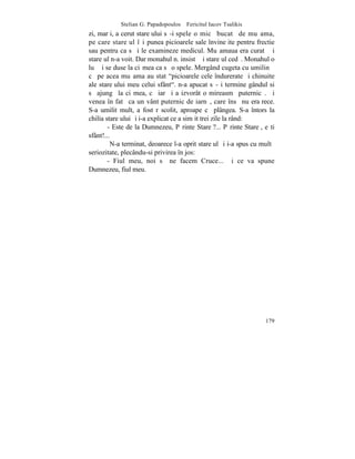 Stelian G. Papadopoulos – Fericitul Iacov Tsalikis
zi, marþi, a cerut stareþului sã-i spele o micã bucatã de muºama,
pe care stareþul îºi punea picioarele sale învineþite pentru frectie
sau pentru ca sã i le examineze medicul. Muºamaua era curatã ºi
stareþul n-a voit. Dar monahul n. insistã ºi stareþul cedã. Monahul o
luã ºi se duse la ciºmea ca sã o spele. Mergând cugeta cu umilinþã
cã pe acea muºama au stat "picioarele cele îndurerate ºi chinuite
ale stareþului meu celui sfânt". n-a apucat sã-ºi termine gândul si
sã ajungã la ciºmea, cã iarãºi a izvorât o mireasmã puternicã. ªi
venea în fatã ca un vânt puternic de iarnã, care însã nu era rece.
S-a umilit mult, a fost rãscolit, aproape cã plângea. S-a întors la
chilia stareþului ºi i-a explicat ce a simþit trei zile la rând:
        - Este de la Dumnezeu, Pãrinte Stareþ?... Pãrinte Stareþ, eºti
sfânt!...
         N-a terminat, deoarece l-a oprit stareþul ºi i-a spus cu multã
seriozitate, plecându-si privirea în jos:
        - Fiul meu, noi sã ne facem Cruce... ªi ce va spune
Dumnezeu, fiul meu.




                                                                   179
 