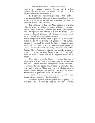 Stelian G. Papadopoulos – Fericitul Iacov Tsalikis
greci bãtãuºi, rãpitori ºi siluitori. Cei mai mari îºi dãdeau
cuvântul, dar apoi se petreceau aceleaºi lucruri..., îºi cãlcau
cuvântul imediat, cel mult a doua zi.
        La fiecare casã, în camera cea mare ºi bunã unde îºi
aveau icoanele, libisiotii plângeau ºi cereau mângâiere. Bãrbaþii,
de la 12 la 65 de ani, cu toþi erau în pribegie în pâlcuri în
adâncurile Turciei... spre a fi nimiciþi.
        ~ntr-o dimineaþã, cãlãreþii din Macri au ajuns la nefericitul
Libisi. în aceeaºi zi, înainte de amiazã, trebuiau sã porneascã
femeile, copii ºi bãtrânii Libisiului spre Macri, spre Kardoni,
adicã pe digul cel nou. Ordinul a nãscut la început o jale
nedescrisã. Femeile plângeau ºi îºi boceau nu numai morþii
lor, ci ºi pe cei vii, se boceau pe ele însele.
Bunica Despina si-a adunat fetele în jurul ei. A dat ultimele
îndrumãri. Ce va lua fiecare în bocceaua ei. Fireºte, toate
trebuiau sã-ºi ascundã în hainele lor banii ºi bijuteriile. Apoi
fiecare fatã sã-ºi ducã zestrea ei. Cele mai multe copile din
Libisi ºi-au stivuit zestrele lor scumpe în partea din spate a
Bisericii Sfinþii Arhangheli. Aceluia i-au încredinþat ceea ce
aveau. ªi el sã facã ce poate. Era miºcãtor sã vezi cum umblã
fetele încãrcate ºi fiecare din ele îºi depunea zestrea ei în
Bisericã.
        Dupã fete s-a dus la Bisericã ºi bunica Despina, cu
micul Iacov în braþe. Voia sã lase acolo ceva preþios, dar mai
mult voia sã aprindã la icoana arhanghelului ultima lumânare ºi
sã se roage. Dar nu s-a putut ruga. Femeia s-a tulburat de ceea
ce a vãzut, în altar, pe Sfânta Masã, l-a gãsit stând pe turcul cu
ordinea. Bunica Despina s-a apropiat ºi l-a privit cu mânie.
Atunci acela i-a spus dispreþuitor ºi rãzbunãtor:
        - "Aici stãtea Hrisos al vostru, acum stau eu!" ªi con-
tinua sã-ºi taie tutunul pe Sfânta Evanghelie.
        Nefericita a plecat neavând putere nici sã plângã. L-a
blestemat totuºi în turceºte, care nu ºtiu dacã a prins,

                                                                  18
 