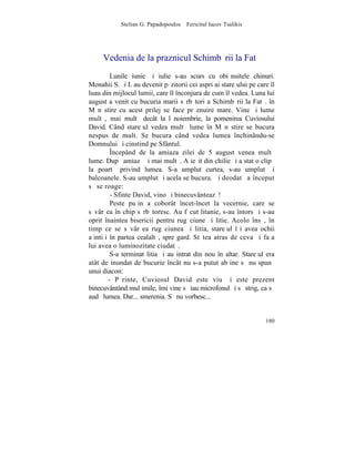 Stelian G. Papadopoulos – Fericitul Iacov Tsalikis




     Vedenia de la praznicul Schimbãrii la Fatã
         Lunile iunie ºi iulie s-au scurs cu obiºnuitele chinuri.
Monahii S. ºi I. au devenit pãzitorii cei aspri ai stareþului pe care îl
luau din mijlocul lumii, care îl înconjura de cum îl vedea. Luna lui
august a venit cu bucuria marii sãrbãtori a Schimbãrii la Fatã. în
Mãnãstire cu acest prilej se face prãznuire mare. Vine ºi lume
multã, mai multã decât la l noiembrie, la pomenirea Cuviosului
David. Când stareþul vedea multã lume în Mãnãstire se bucura
nespus de mult. Se bucura când vedea lumea închinându-se
Domnului ºi cinstind pe Sfântul.
         ~ncepând de la amiaza zilei de 5 august venea multã
lume. Dupã amiazã ºi mai multã. A ieºit din chilie ºi a stat o clipã
la poartã privind lumea. S-a umplut curtea, s-au umplut ºi
balcoanele. S-au umplut ºi acela se bucura. ªi deodatã a început
sã se roage:
         - Sfinte David, vino ºi binecuvânteazã!
         Peste puþin a coborât încet-încet la vecernie, care se
sãvârºea în chip sãrbãtoresc. Au fãcut litanie, s-au întors ºi s-au
oprit înaintea bisericii pentru rugãciune ºi litie. Acolo însã, în
timp ce se sãvârºea rugãciunea ºi litia, stareþul îºi avea ochii
aþintiþi în partea cealaltã, spre gard. Stãtea atras de ceva ºi faþa
lui avea o luminozitate ciudatã.
         S-a terminat litia ºi au intrat din nou în altar. Stareþul era
atât de inundat de bucurie încât nu s-a putut abþine sã nu spunã
unui diacon:
        - Pãrinte, Cuviosul David este viu ºi este prezent
binecuvântând mulþimile, îmi vine sã iau microfonul ºi sã strig, ca sã
audã lumea. Dar... smerenia. Sã nu vorbesc...


                                                                    180
 
