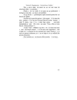 Stelian G. Papadopoulos – Fericitul Iacov Tsalikis
        Dar a simþit îndatã înlãuntrul lui un val mai mare de
entuziasm sfânt ºi s-a pierdut...
      - Pentru cã de voi vorbi, îi voi pune jos pe predicatorii ºi
teologii ce sunt afarã, eu, Iacov cel analfabet.
        S-a grãbit însã sã preîntâmpine ispita smintelii pentru tânãrul
diacon adãugând:
      - Acestea nu le spun din egoism ºi din aroganþã. Ci le spun din
râvnã, pentru cã îl trãiesc pe Cuviosul David în mine însumi. ªi
când îl chem, vine. Cãci, vãzând dupã-amiazã                 mulþimile
îndreptându-se spre Mãnãstire am spus: "Vino, sfinte al meu
David ºi binecuvânteazã!".
        A spus "vino" ºi Sfântul s-a grãbit sã vinã. Ce lucru mai mare
sã cearã nevoitorul nostru? ªi ce alt lucru mai important sã mai
aºtepte ca sã se bucure în viaþa aceasta trecãtoare? Pentru cã, aºa
cum ne spunea totdeauna, ca sã nu ne împuþinãm cu sufletul din
pricina chinurilor:
      - Aici suntem ca sã ne trecem zilele noastre. ªi vor trece..




                                                                   181
 