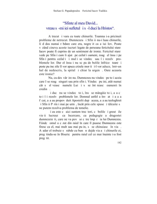 Stelian G. Papadopoulos – Fericitul Iacov Tsalikis



               "Sfinte al meu David...
     vreau sã-mi iei sufletul ºi sã-l duci la Hristos".
         A trecut ºi vara cu toate chinurile. Toamna i-a pricinuit
probleme de netrecut. Dumnezeu ºi Sfinþii nu-i luau chinurile,
îi dãdea numai rãbdare care era, negreºit ca a iui Iov. Poate
vãzând cineva aceste iucruri legate de persoana fericitului stareþ
Iacov poate fi cuprins de un sentiment de ironie. Fericitul stareþ
vede pe Sfinþi cum îi ajutã pe ceilalþi oameni, roagã el însuºi pe
Sfinþi pentru ceilalþi ºi mulþi se vindecã sau îºi rezolvã pro-
blemele lor. Dar el însuºi nu scãpa de bolile înfricoºãtoare ºi
peste puþine zile îl vor apuca crizele morþii ºi-l vor aduce, într-un
hal de nedescris, la spital ºi chiar la urgenþã. Oare aceasta
este ironie?
         Nu, cu desãvârºire nu. Dumnezeu nu vindecã pe toþi aceia
care I se roagã singuri sau prin sfinþi. Vindecã puþini, atât numai
cât sã slãveascã numele Lui ºi sã se întãreascã oamenii în
credinþã.
         ªi dacã nu se vindecã toþi, însã se mângâie toþi, aºa cã
toþi îºi rezolvã problemele lor. Domnul astfel a învãþat ºi aºa a
fãcut, aºa au propovãduit Apostolii dupã aceea, aºa au teologhisit
ºi Sfinþii Pãrinþi mai pe urmã, încât prin cele spuse ºi tâlcuite sã
ne putem rezolva problema de temelie.
         ªi ea este cã aici suntem trecãtori, cã bolile ºi greutãþile
vieþii lucreazã ca încercare, ca pedagogie a dragostei
dumnezeieºti, care ne va povãþui cãtre împãrãþia lui Dumnezeu.
Fiindcã omul a cãzut din raiul în care îl pusese Dumnezeu este
firesc ca el, mai mult sau mai puþin, sã se chinuiascã în viaþã.
Aºadar el trebuie sã rabde cu bunã nãdejde viaþa ºi chinurile ei,
pregãtindu-se în Bisericã pentru raiul cel ce mai înainte i-a fost
pregãtit.
                                                                 182
 