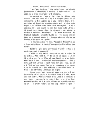 Stelian G. Papadopoulos – Fericitul Iacov Tsalikis
         Aºa a fãcut ºi fericitul Pãrinte Iacov. Nu s-a tãmãduit, dar
problema sa ºi-a rezolvat-o în Bisericã ºi prin Sfinþii ei, ºi de
aceea nu se neliniºtea orice i s-ar fi întâmplat.
         Iar aceasta s-a vãzut în toatã viaþa lui chinuitã, dar
cuvioasã. Dar mai curat au vãzut-o în noaptea criticã de 23
septembrie. A fost cuprins de o crizã înfricoºãtoare. Bãtãi
neregulate ale inimii. O strângere insuportabilã în piept. Apoi
respiraþia i-a devenit foarte cjrea. Chin descurajator. De pe la
ceasurile 10-11 din noapte ºi-a simþit plãmânii închiºi. Pãrinþii
Mãnãstirii nu-l puteau ajuta. Se pierduserã. Au alergat la
bisericuþa Sfântului Haralambie ºi au fãcut Paraclisul. Au
telefonat medicului Haralambie Kotta. însã rãul înainta neoprit.
Peste puþin stareþul a amorþit ºi imediat a început sfârºitul de
moarte. A mai putut însã spune:
       - ~n noaptea aceasta voi muri. Aduceþi-mi Sfântul Cap ca
sã-l pun aici pe inimã, pe piept... Fiu pot respira... Este ultima mea
noapte...
         Teodor i-a pus capul Cuviosului pe piept ºi stareþul a
rostit cu greutate ºi întreruperi:
       - Sfinte al meu David, eu de 40 de ani te slujesc în
mãnãstire... Am venit la 30 de ani si am ajuns la 70 în
Mãnãstirea ta... Tu ºti, Sfinte al meu David, cât te-am iubit...
Orice am pãþit, boli... le-am suferit pentru dragostea ta... Sfinte al
meu, ajutã-mã! Dar dacã a venit ceasul meu ca sã plec... ei, am
trãit 70 de ani pe pãmânt... Dacã mi-a venit ceasul vreau numai
sã-mi iei sufletul ºi sã-I duci la Hristos, la care ai îndrãznealã! Sã
te înfãþiºezi la tronul lui Dumnezeu ºi sã-l spui:
       - Vreau ca pe acest Iacov, pe acest pãcãtos, sã-I ierþi
deoarece a stat 40 de ani în mãnãstire. Sunt ºi eu om... Oare
am ºtiut carte?... Am fost vreun ritor? Cum m-ai luminat aºa
am fãcut...       (Acestea le povestea ºi dupã ce s-a fãcut bine)
Cuviosul David l-a întãrit pe Iacov, slujitorul sãu. Cam într-un sfert
de orã ºi-a revenit cumva. La unu dupã-amiazã a ajuns ºi

                                                                  183
 