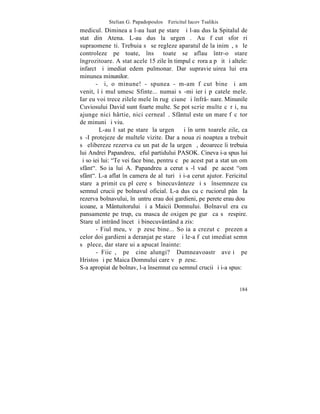 Stelian G. Papadopoulos – Fericitul Iacov Tsalikis
medicul. Dimineaþa l-au luat pe stareþ ºi l-au dus la Spitalul de
stat din Atena. L-au dus la urgenþã. Au fãcut sforþãri
supraomeneºti. Trebuia sã se regleze aparatul de la inimã, sã le
controleze pe toate, însã toate se aflau într-o stare
îngrozitoare. A stat acele 15 zile în timpul cãrora a pãþit ºi altele:
infarct ºi imediat edem pulmonar. Dar supravieþuirea lui era
minunea minunilor.
       - ªi, o minune! - spunea - m-am fãcut bine ºi am
venit, îþi mulþumesc Sfinte... numai sã-mi ierþi pãcatele mele.
Iar eu voi trece zilele mele în rugãciune ºi înfrâ- nare. Minunile
Cuviosului David sunt foarte multe. Se pot scrie multe cãrþi, nu
ajunge nici hârtie, nici cernealã. Sfântul este un mare fãcãtor
de minuni ºi viu.
         L-au lãsat pe stareþ la urgenþã ºi în urmãtoarele zile, ca
sã-I protejeze de multele vizite. Dar a noua zi noaptea a trebuit
sã elibereze rezerva cu un pat de la urgenþã, deoarece îi trebuia
lui Andrei Papandreu, ºeful partidului PASOK. Cineva i-a spus lui
ºi soþiei lui: "Te vei face bine, pentru cã pe acest pat a stat un om
sfânt". Soþia lui A. Papandreu a cerut sã-l vadã pe acest "om
sfânt". L-a aflat în camera de alãturi ºi i-a cerut ajutor. Fericitul
stareþ a primit cu plãcere sã binecuvânteze ºi sã însemneze cu
semnul crucii pe bolnavul oficial. L-a dus cu cãruciorul pânã Ia
rezerva bolnavului, înãuntru erau doi gardieni, pe perete erau douã
icoane, a Mântuitorului ºi a Maicii Domnului. Bolnavul era cu
pansamente pe trup, cu masca de oxigen pe gurã ca sã respire.
Stareþul intrând încet ºi binecuvântând a zis:
       - Fiul meu, vã pãzesc bine... Soþia a crezut cã prezenþa
celor doi gardieni a deranjat pe stareþ ºi le-a fãcut imediat semn
sã plece, dar stareþui a apucat înainte:
       - Fiicã, pe cine alungi? Dumneavoastrã aveþi pe
Hristos ºi pe Maica Domnului care vã pãzesc.
S-a apropiat de bolnav, l-a însemnat cu semnul crucii ºi i-a spus:


                                                                  184
 