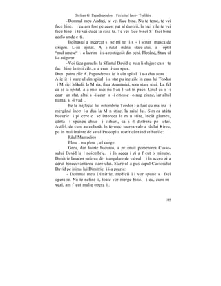 Stelian G. Papadopoulos – Fericitul Iacov Tsalikis
       - Domnul meu Andrei, te vei face bine. Nu te teme, te vei
face bine. ªi eu am fost pe acest pat al durerii, în trei zile te vei
face bine ºi te vei duce la casa ta. Te vei face bineî Sã faci bine
acolo unde eºti.
         Bolnavul a încercat sã se miºte ºi sã-ºi scoatã masca de
oxigen. L-au ajutat. A sãrutat mâna stareþului, a ºoptit
"mulþumesc" ºi o lacrimã i s-a rostogolit din ochi. Plecând, Stareþul
l-a asigurat:
       - Voi face paraclis la Sfântul David cãruia îi slujesc ca sã te
facã bine în trei zile, aºa cum þi-am spus.
Dupã patru zile A. Papandreu a ieºit din spital ºi s-a dus acasã.
A ieºit ºi stareþul din spital ºi a stat puþine zile în casa lui Teodor
ºi Mãriei Mikeli, la Mãria, fiica Anastasiei, sora stareþului. La fel
ca si la spital, aºa nici aici nu l-au lãsat în pace. Unul ca sã-i
cearã un sfat, altul sã-i cearã sã-i citeascã o rugãciune, iar altul
numai sã-l vadã.
         Pe la mijlocul lui octombrie Teodor l-a luat cu maºina ºi
mergând încet l-a dus la Mãnãstire, la raiul lui. Simþea atâta
bucurie ºi plãcere cã se întorcea la mãnãstire, încât glumea,
cânta ºi spunea chiar ºi stihuri, ca sã-l distreze pe ºofer.
Astfel, de cum au coborât în fermecãtoarea vale a râului Kirea,
puþin mai înainte de satul Procopi a rostit cântând stihurile:
         Râul Mantudios
         Plouã, nu plouã, el curge.
         Greu, dar foarte bucuros, a prãznuit pomenirea Cuvio-
sului David la l noiembrie. ªi în aceeaºi zi a fãcut o minune.
Dimitrie lanacos suferea de ºtrangulare de valvulã ºi în aceea zi a
cerut binecuvântarea stareþului. Stareþul a pus capul Cuviosului
David pe inima lui Dimitrie ºi i-a prezis:
        - Domnul meu Dimitrie, medicii îþi vor spune sã faci
operaþie. Nu te neliniºti, toate vor merge bine. ªi eu, cum mã
vezi, am fãcut multe operaþii.


                                                                   185
 