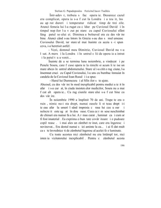 Stelian G. Papadopoulos – Fericitul Iacov Tsalikis
         ~ntr-adevãr, trebuia sã facã operaþie. Deoarece cazul
era complicat, operaþia s-a fãcut la Londra ºi a reuºit, însã
au apãrut dureri ºi temperaturã ridicatã timp de trei zile.
Atunci femeia lui l-a rugat cu cãldurã pe Cuviosul David ºi în
timpul nopþilor l-a vãzut pe stareþ cu capul Cuviosului sfânt
lângã patul soþului ei. Dimineaþa bolnavul era cu desãvârºire
bine. Atunci când s-au întors în Grecia s-au dus sã mulþumeascã
Cuviosului David, iar stareþul mai înainte ca aceia sã-i spunã
ceva, i-a heretisit astfel:
        - Vezi, domnul meu Dimitrie, Cuviosul David nu v-a
lãsat. A mers ºi la Londra ºi înãuntrul sãlii de operaþie a intrat
ºi la patul tãu a venit...
        ~nainte de a se termina luna noiembrie, a vindecat ºi pe
Penele Soura, care fãcuse operaþie la rinichi si acum îi ieºise un
mare abces înãuntrul abdomenului. Stareþul i-a citit o rugãciune, l-a
însemnat cruciº cu Capul Cuviosului, l-a uns cu bumbac înmuiat în
candela de la Cuviosul Ioan Rusul ºi i-a spus:
         - Harul lui Dumnezeu ºi al Sfinþilor sã te ajute.
Abcesul, cu desãvârºire în mod inexplicabil pentru medici a ieºit în
afarã ºi s-a curãþat, în ciuda insistenþelor medicilor, Soura nu a mai
fãcut altã operaþie... Cu rugãciunile stareþului s-a fãcut bine cu
desãvârºire.
         ~n noiembrie 1990 a împlinit 70 de ani. Trupeºte era o
ruinã, nimic nu-i sta drept, numai oasele îi stãteau drept ºi-i
ieºeau afarã la umeri lãsând impresia cã rasa lui cea uºoarã ºi
neîncreþitã este agãþatã în douã oase. Ceea ce rãmãsese neschimbat
de chinuri era numai faþa lui. A rãmas curatã, luminatã ca ºi cum ar
fi fost imaterialã. Ea exprima o bunãtate covârºitoare ºi o pudoare
copilãreascã. ªi mai ales un zâmbet reþinut, care era îngeresc ºi
nevinovat... Era destul numai sã iei aminte la ea... ªi ai fi dat mult
ca sã te învredniceºti de zâmbetul îngeresc al acelei feþe luminate.
         Cu toate acestea nici zâmbetul nu era întâmplãtor, nici
intenþia vizitatorului inexplicabilã. Pentru cã zâmbetul acesta

                                                                  186
 