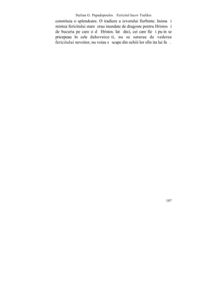 Stelian G. Papadopoulos – Fericitul Iacov Tsalikis
constituia o splendoare. O iradiere a izvorului fierbinte. Inima ºi
mintea fericitului stareþ erau inundate de dragoste pentru Hristos ºi
de bucuria pe care o dã Hristos. Iatã deci, cei care fie ºi puþin se
pricepeau în cele duhovniceºti, nu se saturau de vederea
fericitului nevoitor, nu voiau sã scape din ochiii lor sfinþita lui faþã.




                                                                     187
 
