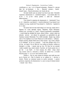 Stelian G. Papadopoulos – Fericitul Iacov Tsalikis
veselitoare a vãzut ºi a trãit bucurii minunate... Puteau fi vãzute pe
fata lui strãlucitoare ºi linã... Bucurie cereascã, luminã
triumfãtoare... Fata lui devenise o strãlucire de rai.
        ~n toate lunile care au urmat l-au însoþit pe stareþ fericitele
experienþe dumnezeieºti ºi martiriul trupesc. ªi nu numai atât. S-a
mãrit ºi la pãrinþi râvna pentru o adevãratã întrecere
duhovniceascã.
        S-au înmulþit experienþele dumnezeieºti ºi harismele? S-au
mãrit ºi durerile, s-au înmulþit ºi micile infarcturi. S-au înmulþit cei
vindecaþi cu rugãciunile lui? S-au înmulþit ºi bolile lui ºi ispitele în
mãnãstire.
        ~n aceste luni tot mai mult timp l-a dãruit rugãciunii minþii.
Spunea în tãcere aproape mereu "Doamne, lisuse Hristoase,
miluieºte-mã pe mine, pãcãtosul". Uneori în genunchi, rezemându-
ºi cotul drept pe dulapul de lemn, alteori întins - atunci când era
absolutã nevoie - iar alteori în genunchi cu epitrahilul de gât
înaintea icoanei Domnului. N-a vorbit niciodatã despre rugãciunea
minþii. N-a explicat, n-a sfãtuit. Poate nu l-a silit nimeni sã vorbeascã
despre aceasta, despre felul cum se face aceastã rugãciune, despre
ce se întâmplã în cei ce o practicã ºi mai ales despre cele ce le
câºtigã cei sporiþi în ea. Dar deºi nu vorbea cu buzele, vorbea cu
întregul sãu chip. ªi poate mai grãitor. Pe fata lui un monah
vedea roadele rugãciunii mintii. Lacrimi, strãlucire peste tot, si
pe fatã ºi pe barbã. A fost nespus de sfântã clipa când
rugãciunea minþii a devenit a inimii, înãuntrul lui a izvorât
bucuria negrãitã si l-a strãlucit lumina seninã.
        Pentru cã, fireºte, rugãciunea cu mintea, mai mult sau mai
puþin facem toþi. Dar la putini ea se adânceºte ºi devine a
inimii. Putini se ostenesc peste mãsurile normale ºi putini
primesc experienþele dumnezeieºti, care se nasc în latura inimii
ºi inundã toatã fiinþa.



                                                                     189
 