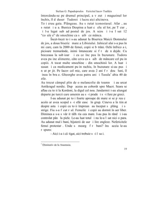 Stelian G. Papadopoulos – Fericitul Iacov Tsalikis
întorcându-se pe drumul principal, a vãzut ºi magazinul lor
închis, îl dãduserã Tudorei ºi lucra aici altcineva.
Toþi erau gata. Plângeau. Au sãrutat iconostasul. Afarã, au
sãrutat ºi uºa. Bunica Despina a luat cãþeluºul lor, pe Tãcurã,
ºi l-a legat sub adãpostul de jos. A scos ºi i-a lãsat 12
"coºuleþe" de smochine ca sã aibã ce mânca.
        ~ncet-încet toþi s-au adunat Ia Biserica Maicii Domnului
de jos, a doua bisericã mare a Libisiului. Jalnicul alai s-a pus în
miºcare, cam la 2000 de femei, copii si bãtrâni. Ochi înfricoºaþi,
picioare tremurânde, inimi întunecate si fãrã de nãdejde. Cu
bocceaua la subþioarã ºi cu ce încãpea în buzunare. Tudora
avea puþine alimente, câte ceva ca sã aibã de mâncare cel puþin
copiii. A tocat multe smochine - din smochinii lor. A luat ºi
susan ºi ca medicament puþin rachiu, în buzunare si-au pus ºi
nãut prãjit. Pe Iacov cel mic, care avea 2 ani fãrã douã luni, îl
þinea în braþe. Gheorghe avea patru ani ºi Tasula7 abia 40 de
zile.
Au trecut câmpul plin de o melancolie de toamnã ºi au urcat
Antikragul nordic. Dupã aceea au coborât spre Macri. Seara se
aflau cu toþii la Kordoni, la digul cel nou. Jandarmii i-au alungat
departe pe turcii care ameninþau sã-i prade ºi sã-i fure pe greci.
        I-au adunat pe toþi foarte aproape de mare si se pãrea cã
acolo ar avea scopul sã-i sfârºeascã în grup. Cineva a înºtiinþat
despre asta ºi copii cu toþii împreunã au început sã plângã ºi sã
strige. Fiu s-a fãcut rãul. Femeile ºi copii au dormit în aer liber.
Dimineaþa s-a sãvârºit tâlhãria cea mare. I-au pus în rând ºi i-au
controlat pânã la piele. Le-au luat totul ºi nu le-a lãsat nici o para.
Au adunat mulþi bani, bijuterii de aur ºi lire engleze. Nefericitele
femei protestarã. Unde sã meargã fãrã bani? însã aceia le-au
rãspuns:
        - Aici i-aþi câºtigat, aici trebuie sã-i lãsaþi.


7
    Diminutiv de la Anastasia.
                                                                     19
 