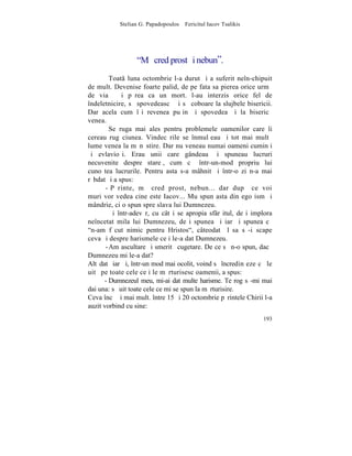 Stelian G. Papadopoulos – Fericitul Iacov Tsalikis




                  "Mã cred prost ºi nebun”.
         Toat luna octombrie l-a durut ºi a suferit neîn-chipuit
de mult. Devenise foarte palid, de pe fata sa pierea orice urmã
de viaþã ºi pãrea ca un mort. l-au interzis orice fel de
îndeletnicire, sã spovedeascã ºi sã coboare la slujbele bisericii.
Dar acela cum îºi revenea puþin ºi spovedea ºi la bisericã
venea.
         Se ruga mai ales pentru problemele oamenilor care îi
cereau rugãciunea. Vindecãrile se înmulþeau ºi tot mai multã
lume venea la mãnãstire. Dar nu veneau numai oameni cuminþi
ºi evlavioºi. Erau unii care gândeau ºi spuneau lucruri
necuvenite despre stareþ, cum cã într-un-mod propriu lui
cunoºtea lucrurile. Pentru asta s-a mâhnit ºi într-o zi n-a mai
rãbdat ºi a spus:
       - Pãrinte, mã cred prost, nebun... dar dupã ce voi
muri vor vedea cine este Iacov... Mu spun asta din ego ism ºi
mândrie, ci o spun spre slava lui Dumnezeu.
         ªi într-adevãr, cu cât i se apropia sfârºitul, deºi implora
neîncetat mila lui Dumnezeu, deºi spunea ºi iarãºi spunea cã
"n-am fãcut nimic pentru Hristos", câteodatã lãsa sã-i scape
ceva ºi despre harismele ce i le-a dat Dumnezeu.
       - Am ascultare ºi smeritã cugetare. De ce sã n-o spun, dacã
Dumnezeu mi le-a dat?
Altãdatã iarãºi, într-un mod mai ocolit, voind sã încredinþeze cã le
uitã pe toate cele ce i le mãrturisesc oamenii, a spus:
      - Dumnezeul meu, mi-ai dat multe harisme. Te rog sã-mi mai
dai una: sã uit toate cele ce mi se spun la mãrturisire.
Ceva încã ºi mai mult. între 15 ºi 20 octombrie pãrintele Chirii l-a
auzit vorbind cu sine:
                                                                193
 